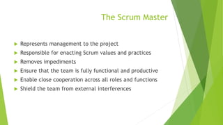 The Scrum Master
 Represents management to the project
 Responsible for enacting Scrum values and practices
 Removes impediments
 Ensure that the team is fully functional and productive
 Enable close cooperation across all roles and functions
 Shield the team from external interferences
 