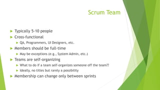 Scrum Team
 Typically 5-10 people
 Cross-functional
 QA, Programmers, UI Designers, etc.
 Members should be full-time
 May be exceptions (e.g., System Admin, etc.)
 Teams are self-organizing
 What to do if a team self-organizes someone off the team??
 Ideally, no titles but rarely a possibility
 Membership can change only between sprints
 