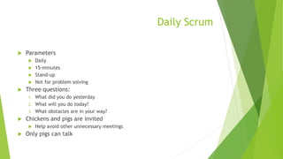 Daily Scrum
 Parameters
 Daily
 15-minutes
 Stand-up
 Not for problem solving
 Three questions:
1. What did you do yesterday
2. What will you do today?
3. What obstacles are in your way?
 Chickens and pigs are invited
 Help avoid other unnecessary meetings
 Only pigs can talk
 