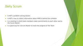 Daily Scrum
 Is NOT a problem solving session
 Is NOT a way to collect information about WHO is behind the schedule
 Is a meeting in which team members make commitments to each other and to
the Scrum Master
 Is a good way for a Scrum Master to track the progress of the Team
 