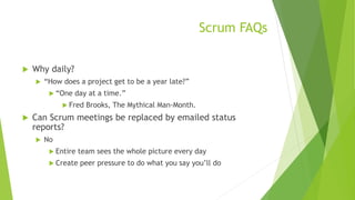 Scrum FAQs
 Why daily?
 “How does a project get to be a year late?”
 “One day at a time.”
 Fred Brooks, The Mythical Man-Month.
 Can Scrum meetings be replaced by emailed status
reports?
 No
 Entire team sees the whole picture every day
 Create peer pressure to do what you say you’ll do
 