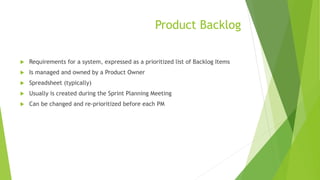 Product Backlog
 Requirements for a system, expressed as a prioritized list of Backlog Items
 Is managed and owned by a Product Owner
 Spreadsheet (typically)
 Usually is created during the Sprint Planning Meeting
 Can be changed and re-prioritized before each PM
 
