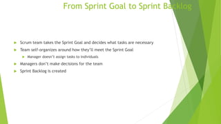 From Sprint Goal to Sprint Backlog
 Scrum team takes the Sprint Goal and decides what tasks are necessary
 Team self-organizes around how they’ll meet the Sprint Goal
 Manager doesn’t assign tasks to individuals
 Managers don’t make decisions for the team
 Sprint Backlog is created
 