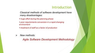 Introduction
Classical methods of software development have
many disadvantages:
 huge effort during the planning phase
 poor requirements conversion in a rapid changing
environment
 treatment of staff as a factor of production
 New methods:
Agile Software Development Methodology
 