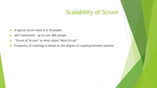 Scalability of Scrum
 A typical Scrum team is 6-10 people
 Jeff Sutherland - up to over 800 people
 "Scrum of Scrums" or what called "Meta-Scrum“
 Frequency of meetings is based on the degree of coupling between packets
 