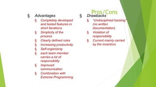 Pros/Cons
§ Advantages
§ Completely developed
and tested features in
short iterations
§ Simplicity of the
process
§ Clearly defined rules
§ Increasing productivity
§ Self-organizing
§ each team member
carries a lot of
responsibility
§ Improved
communication
§ Combination with
Extreme Programming
§ Drawbacks
§ “Undisciplined hacking”
(no written
documentation)
§ Violation of
responsibility
§ Current mainly carried
by the inventors
 