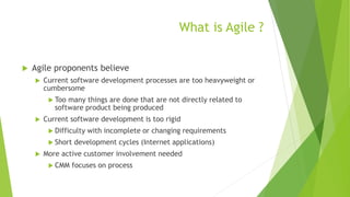 What is Agile ?
 Agile proponents believe
 Current software development processes are too heavyweight or
cumbersome
 Too many things are done that are not directly related to
software product being produced
 Current software development is too rigid
 Difficulty with incomplete or changing requirements
 Short development cycles (Internet applications)
 More active customer involvement needed
 CMM focuses on process
 