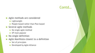 Contd…
 Agile methods are considered
 Lightweight
 People-based rather than Plan-based
 Several agile methods
 No single agile method
 XP most popular
 No single definition
 Agile Manifesto closest to a definition
 Set of principles
 Developed by Agile Alliance
 