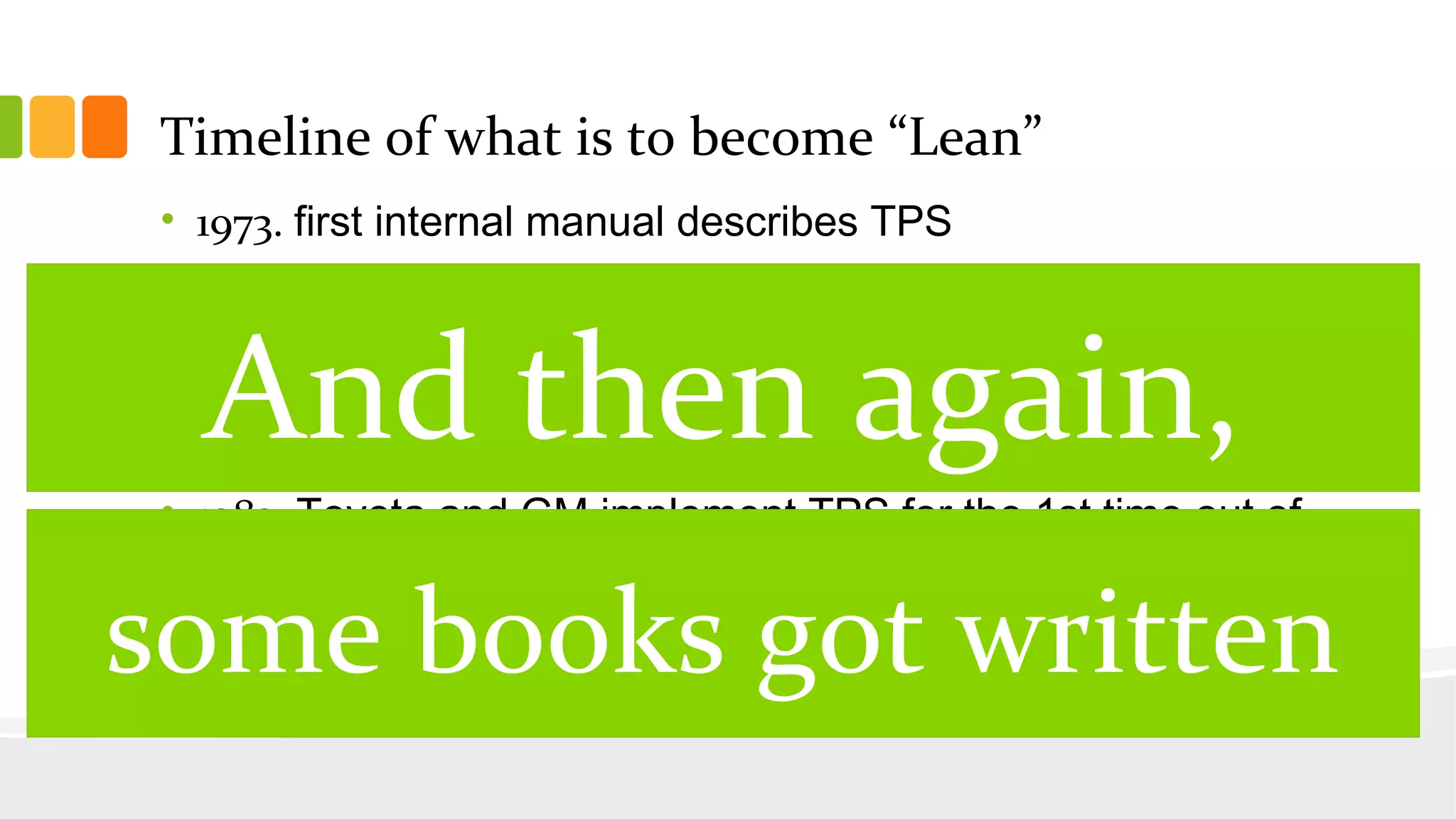 Timeline of what is to become “Lean”
• 1973. first internal manual describes TPS
• 1977. first english article on TPS
• 1979. MIT starts investigating TPS
• 1982. TPS first translated to English
• 1983. Toyota and GM implement TPS for the 1st time out of
Japan
• 1987. Term “Lean” coined to explain the underlying principles of
TPS
And then again,
some books got written
 