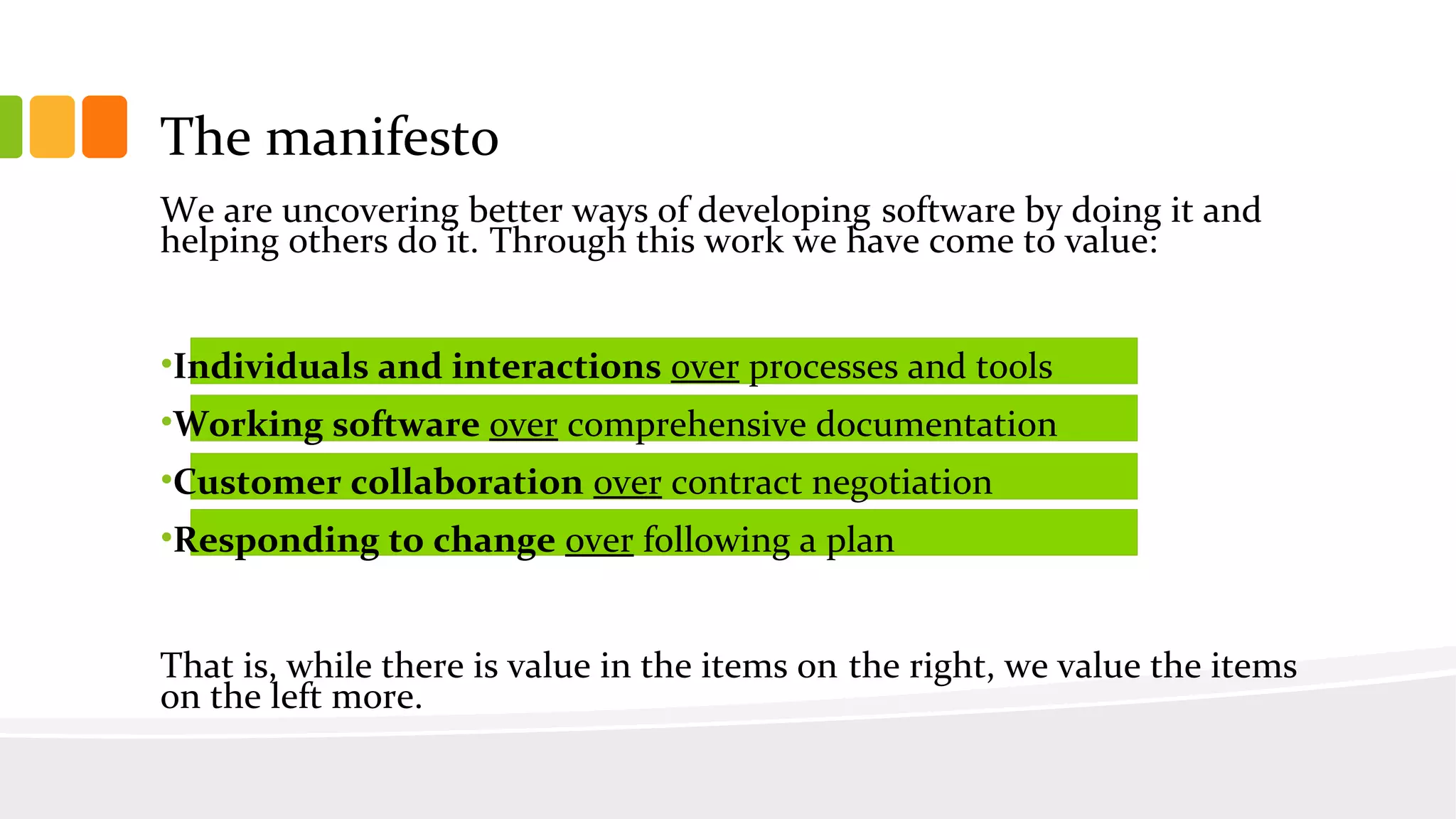 The manifesto
We are uncovering better ways of developing software by doing it and
helping others do it. Through this work we have come to value:
•Individuals and interactions over processes and tools
•Working software over comprehensive documentation
•Customer collaboration over contract negotiation
•Responding to change over following a plan
That is, while there is value in the items on the right, we value the items
on the left more.
 
