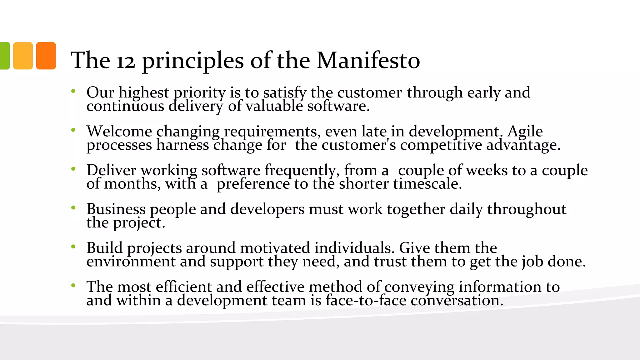 • Our highest priority is to satisfy the customer through early and
continuous delivery of valuable software.
• Welcome changing requirements, even late in development. Agile
processes harness change for the customer's competitive advantage.
• Deliver working software frequently, from a couple of weeks to a couple
of months, with a preference to the shorter timescale.
• Business people and developers must work together daily throughout
the project.
• Build projects around motivated individuals. Give them the
environment and support they need, and trust them to get the job done.
• The most efficient and effective method of conveying information to
and within a development team is face-to-face conversation.
The 12 principles of the Manifesto
 