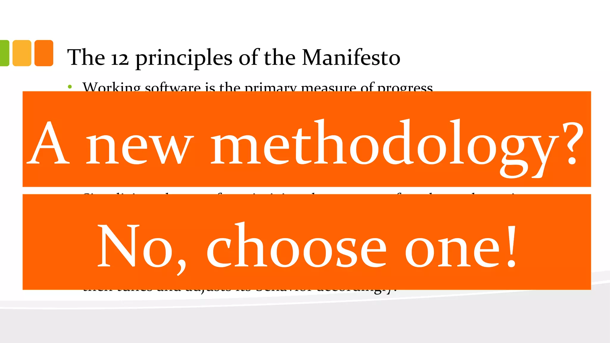 • Working software is the primary measure of progress.
• Agile processes promote sustainable development. The sponsors,
developers, and users should be able to maintain a constant pace
indefinitely.
• Continuous attention to technical excellence and good design enhances
agility.
• Simplicity--the art of maximizing the amount of work not done--is
essential.
• The best architectures, requirements, and designs emerge from self-
organizing teams.
• At regular intervals, the team reflects on how to become more effective,
then tunes and adjusts its behavior accordingly.
The 12 principles of the Manifesto
A new methodology?
No, choose one!
 