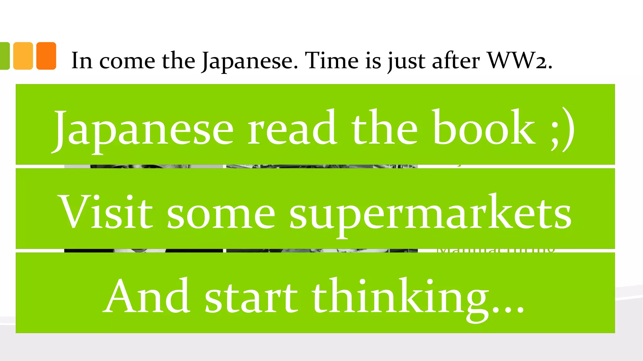 In come the Japanese. Time is just after WW2.
Toyota
Production
System is born.
The age of Lean
Manufacturing
has begun.
Japanese read the book ;)
Visit some supermarkets
And start thinking...
 
