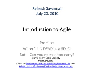 Refresh Savannah
                  July 20, 2010


      Introduction to Agile

               Premise:
     Waterfall is DEAD as a SDLC!
   But... Can you release too early?
                Marvin Heery, Social Usability
                      MPH Consulting
Credit to: Pradyumn Sharma of Pragati Software Pvt. Ltd. and
  Kyle R. Larson of Advanced Technologies Integration, Inc
 