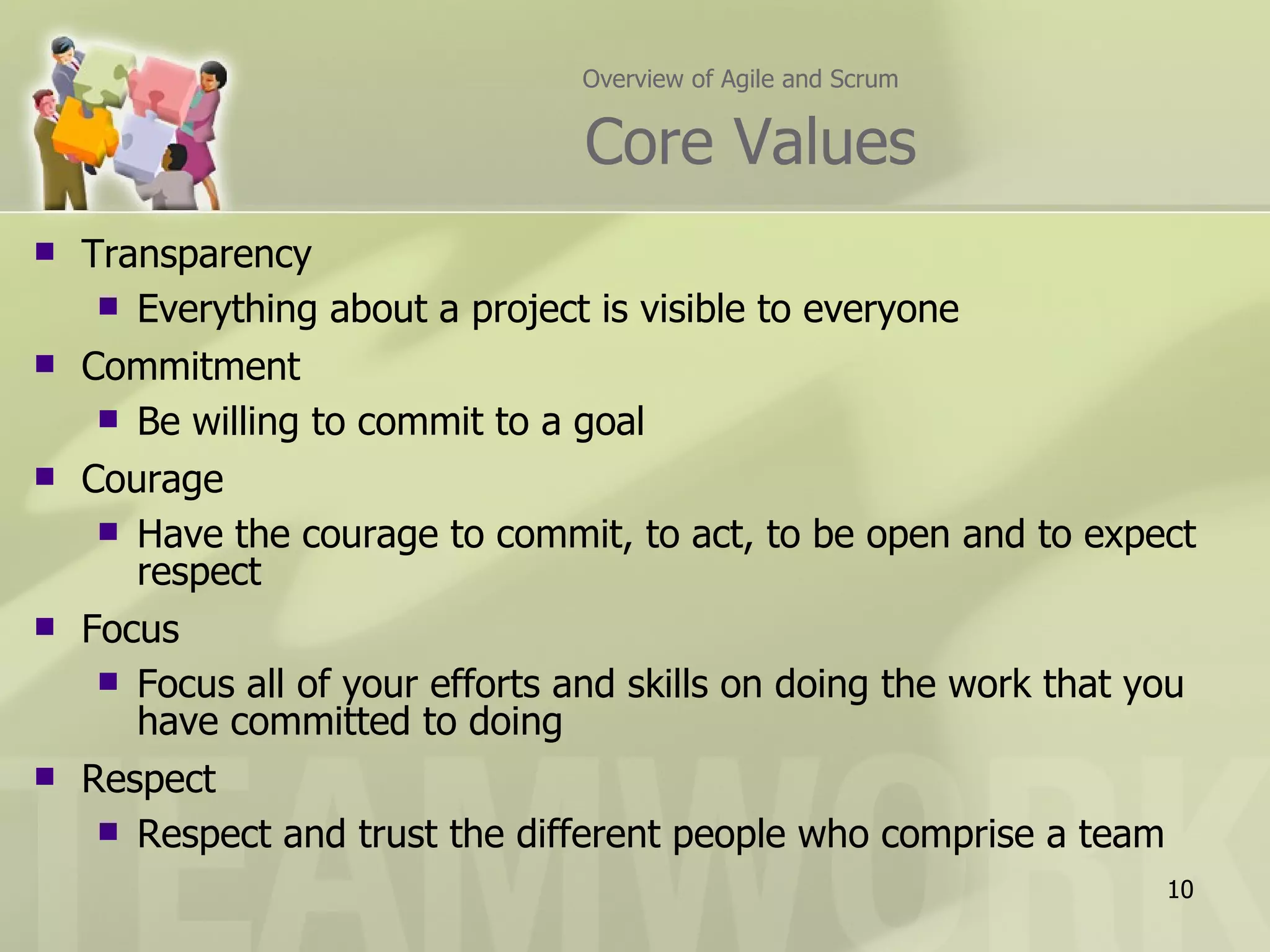 Overview of Agile and Scrum   Core Values Transparency Everything about a project is visible to everyone Commitment Be willing to commit to a goal Courage Have the courage to commit, to act, to be open and to expect respect Focus Focus all of your efforts and skills on doing the work that you have committed to doing Respect Respect and trust the different people who comprise a team 