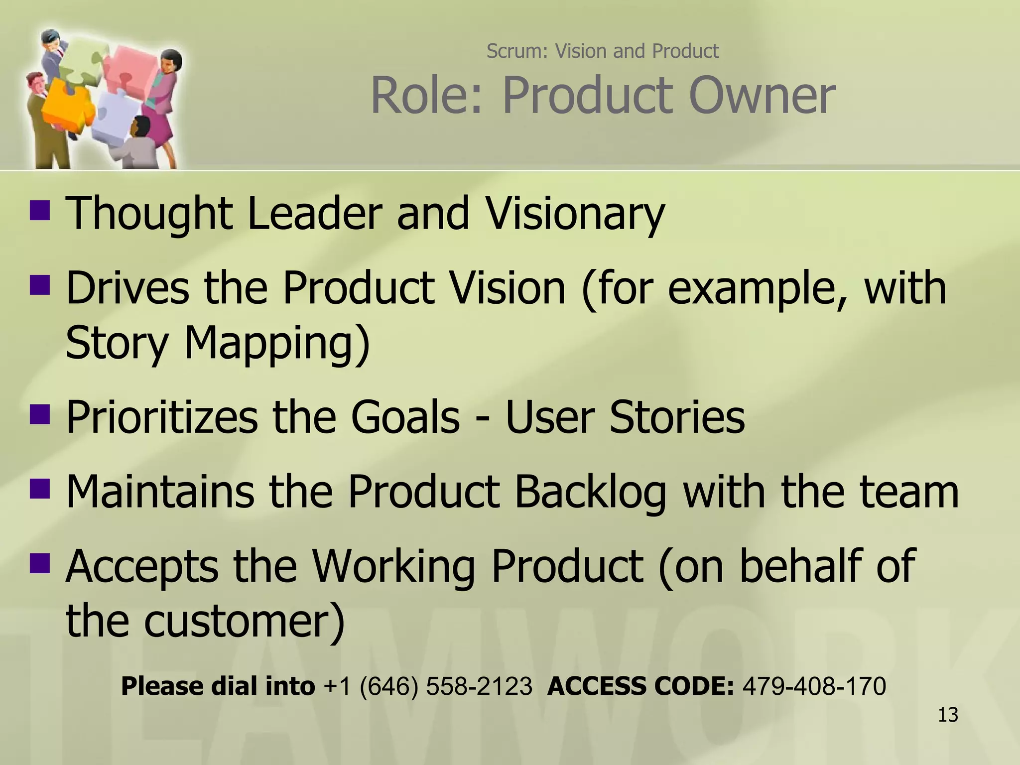 Scrum: Vision and Product Role: Product Owner Thought Leader and Visionary Drives the Product Vision (for example, with Story Mapping) Prioritizes the Goals - User Stories  Maintains the Product Backlog with the team Accepts the Working Product (on behalf of the customer) Please dial into  +1 (646) 558-2123  ACCESS CODE:  479-408-170 