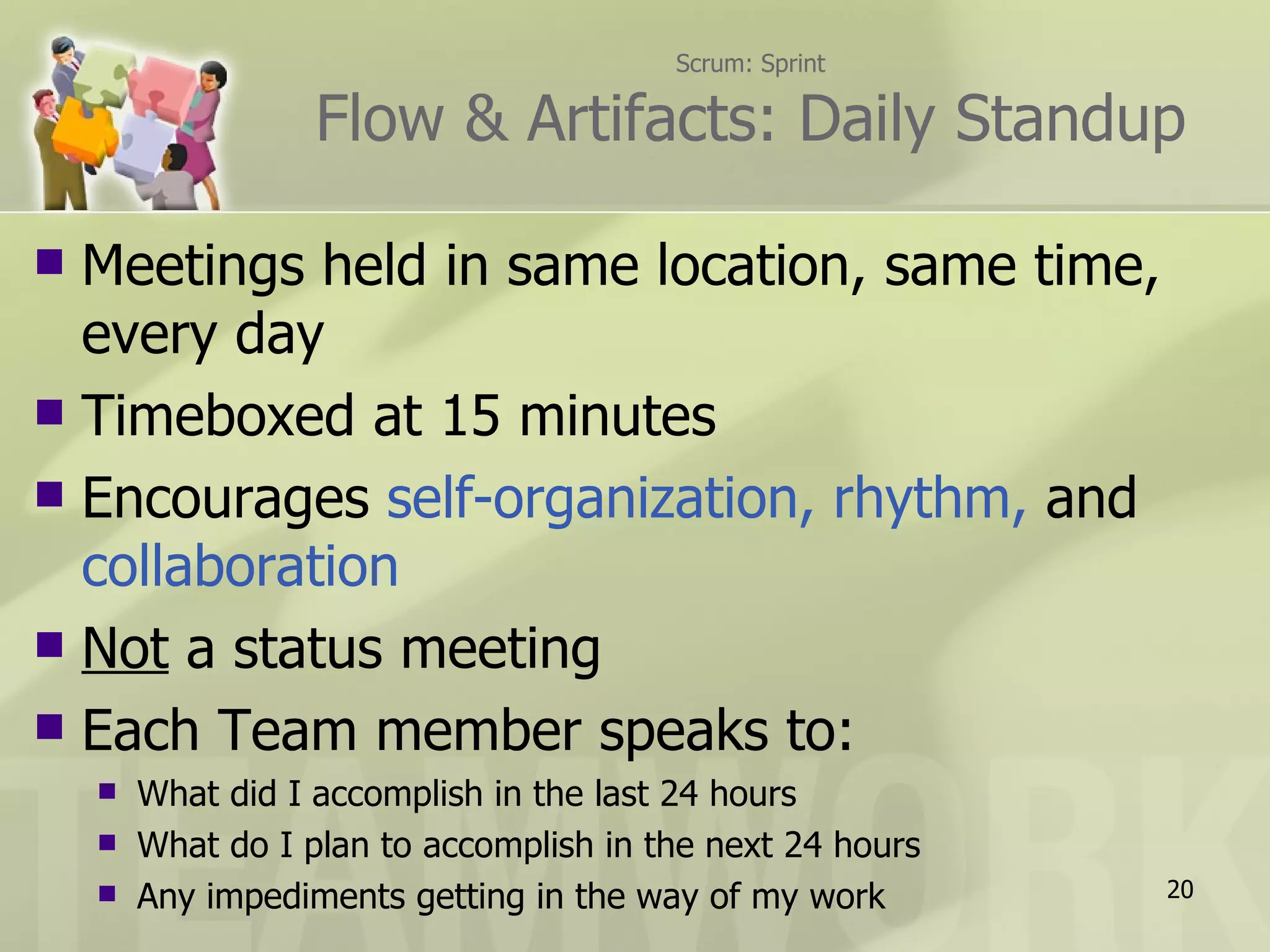Scrum: Sprint Flow & Artifacts: Daily Standup Meetings held in same location, same time, every day Timeboxed at 15 minutes Encourages  self-organization, rhythm,  and  collaboration Not  a status meeting Each Team member speaks to: What did I accomplish in the last 24 hours What do I plan to accomplish in the next 24 hours Any impediments getting in the way of my work 