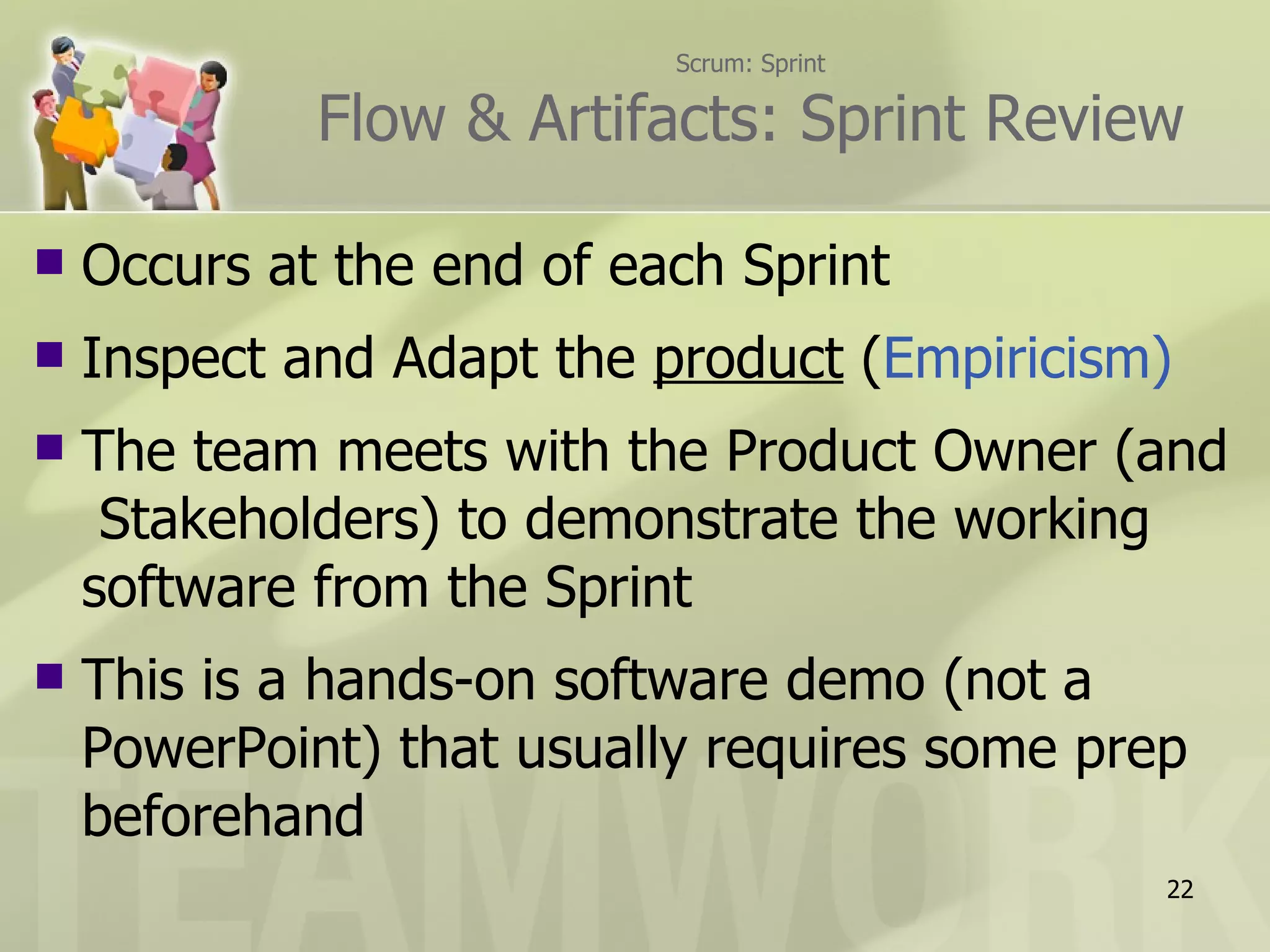 Scrum: Sprint Flow & Artifacts: Sprint Review Occurs at the end of each Sprint Inspect and Adapt the  product  ( Empiricism) The team meets with the Product Owner (and  Stakeholders) to demonstrate the working software from the Sprint This is a hands-on software demo (not a PowerPoint) that usually requires some prep beforehand 