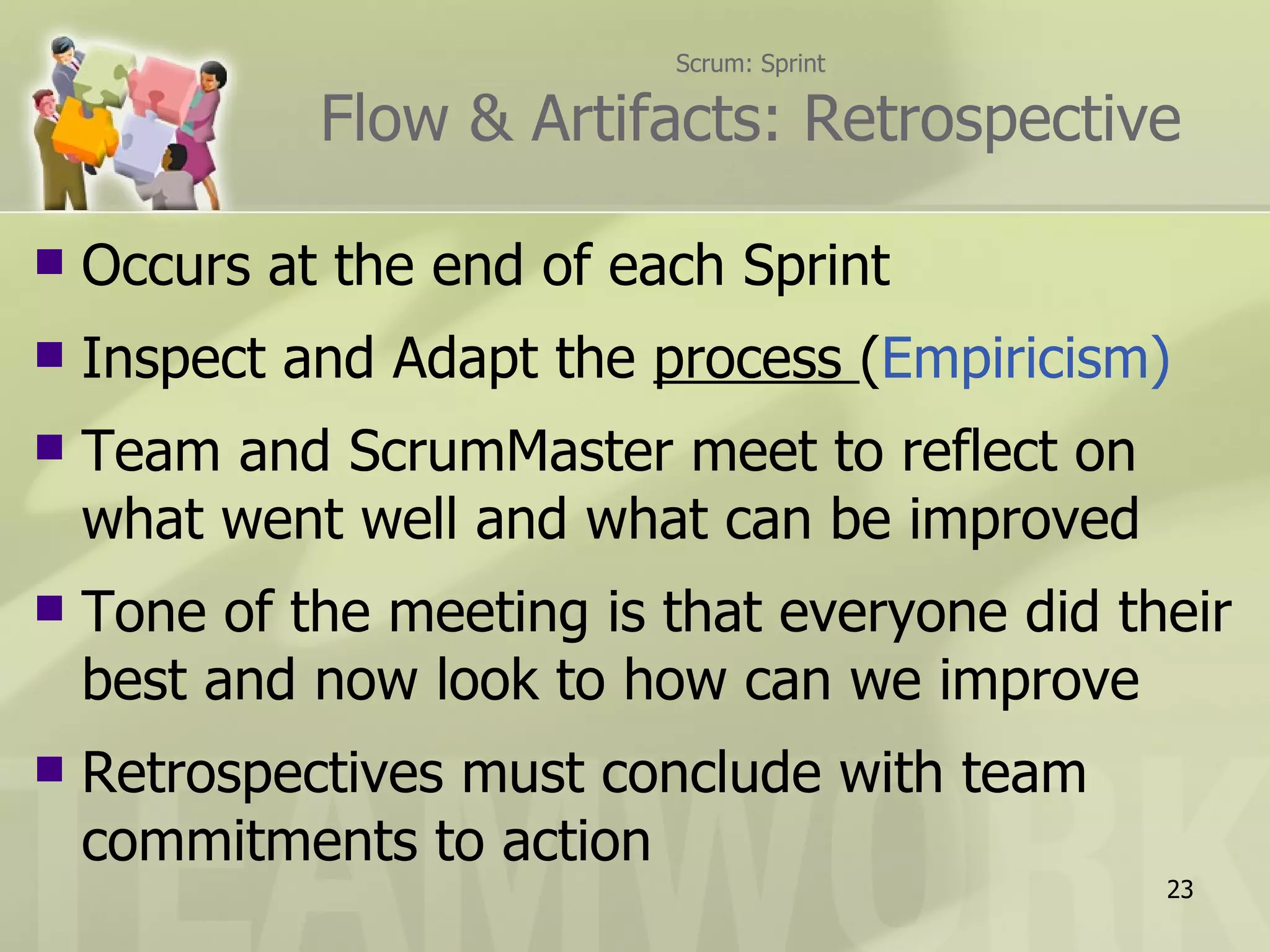 Scrum: Sprint Flow & Artifacts: Retrospective Occurs at the end of each Sprint Inspect and Adapt the  process  ( Empiricism) Team and ScrumMaster meet to reflect on what went well and what can be improved Tone of the meeting is that everyone did their best and now look to how can we improve Retrospectives must conclude with team commitments to action 