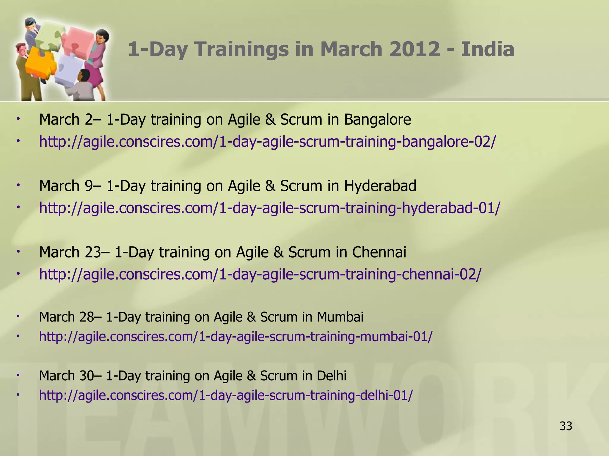 1-Day Trainings in March 2012 - India March 2– 1-Day training on Agile & Scrum in Bangalore http://agile.conscires.com/1-day-agile-scrum-training-bangalore-02/ March 9– 1-Day training on Agile & Scrum in Hyderabad http://agile.conscires.com/1-day-agile-scrum-training-hyderabad-01/ March 23– 1-Day training on Agile & Scrum in Chennai http://agile.conscires.com/1-day-agile-scrum-training-chennai-02/ March 28– 1-Day training on Agile & Scrum in Mumbai http://agile.conscires.com/1-day-agile-scrum-training-mumbai-01/ March 30– 1-Day training on Agile & Scrum in Delhi http://agile.conscires.com/1-day-agile-scrum-training-delhi-01/ 