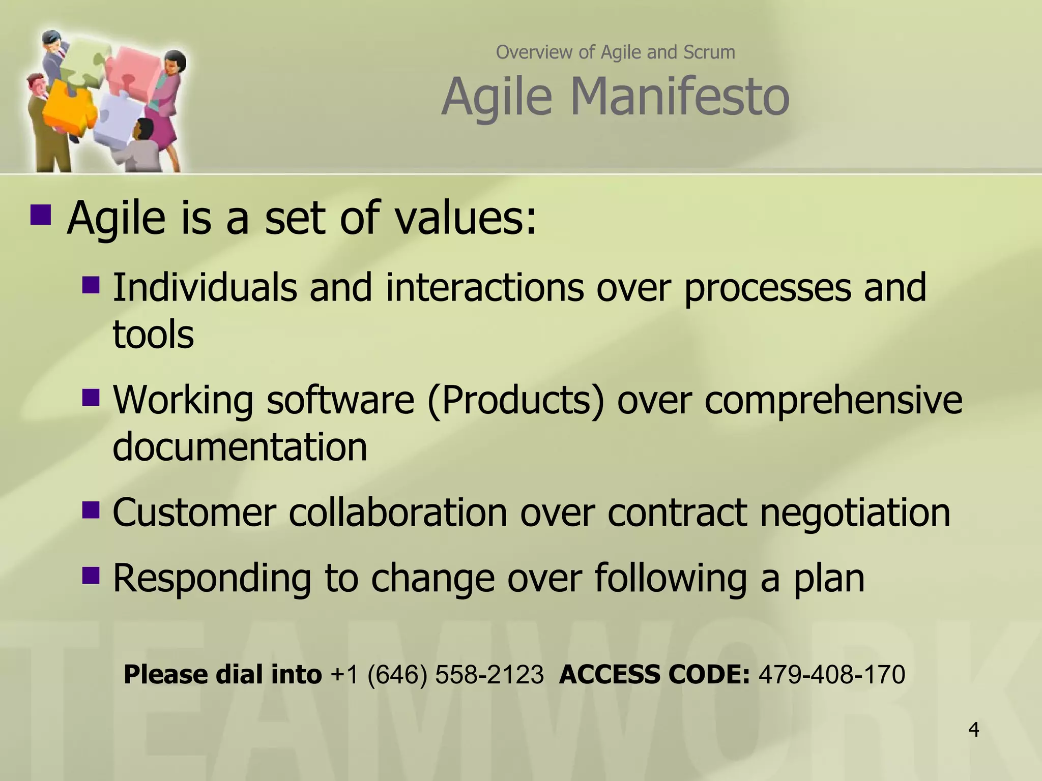 Overview of Agile and Scrum Agile Manifesto Agile is a set of values: Individuals and interactions over processes and tools Working software (Products) over comprehensive documentation Customer collaboration over contract negotiation Responding to change over following a plan Please dial into  +1 (646) 558-2123  ACCESS CODE:  479-408-170 