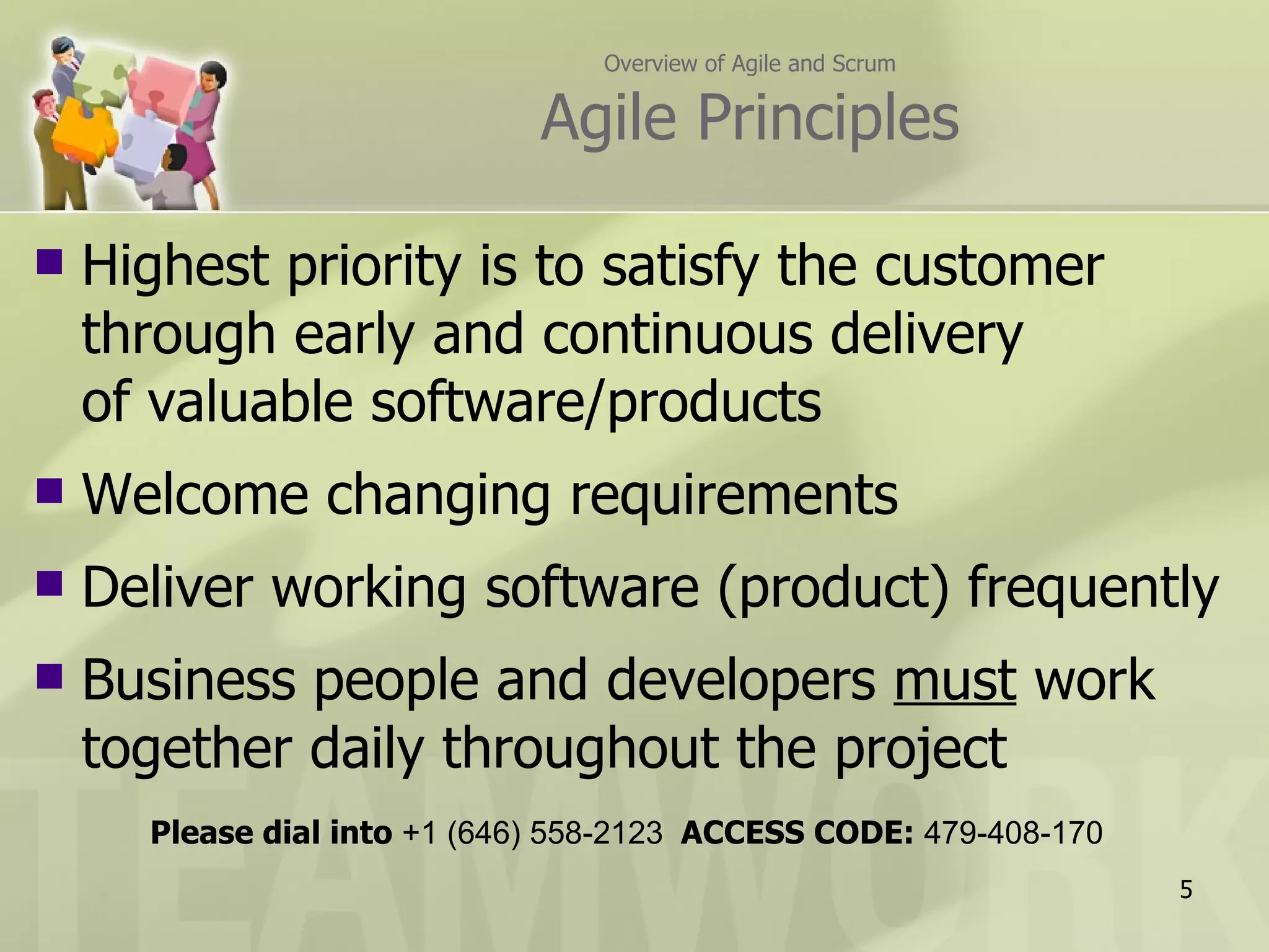 Overview of Agile and Scrum Agile Principles Highest priority is to satisfy the customer through early and continuous delivery of valuable software/products Welcome changing requirements Deliver working software (product) frequently Business people and developers  must  work  together daily throughout the project Please dial into  +1 (646) 558-2123  ACCESS CODE:  479-408-170 