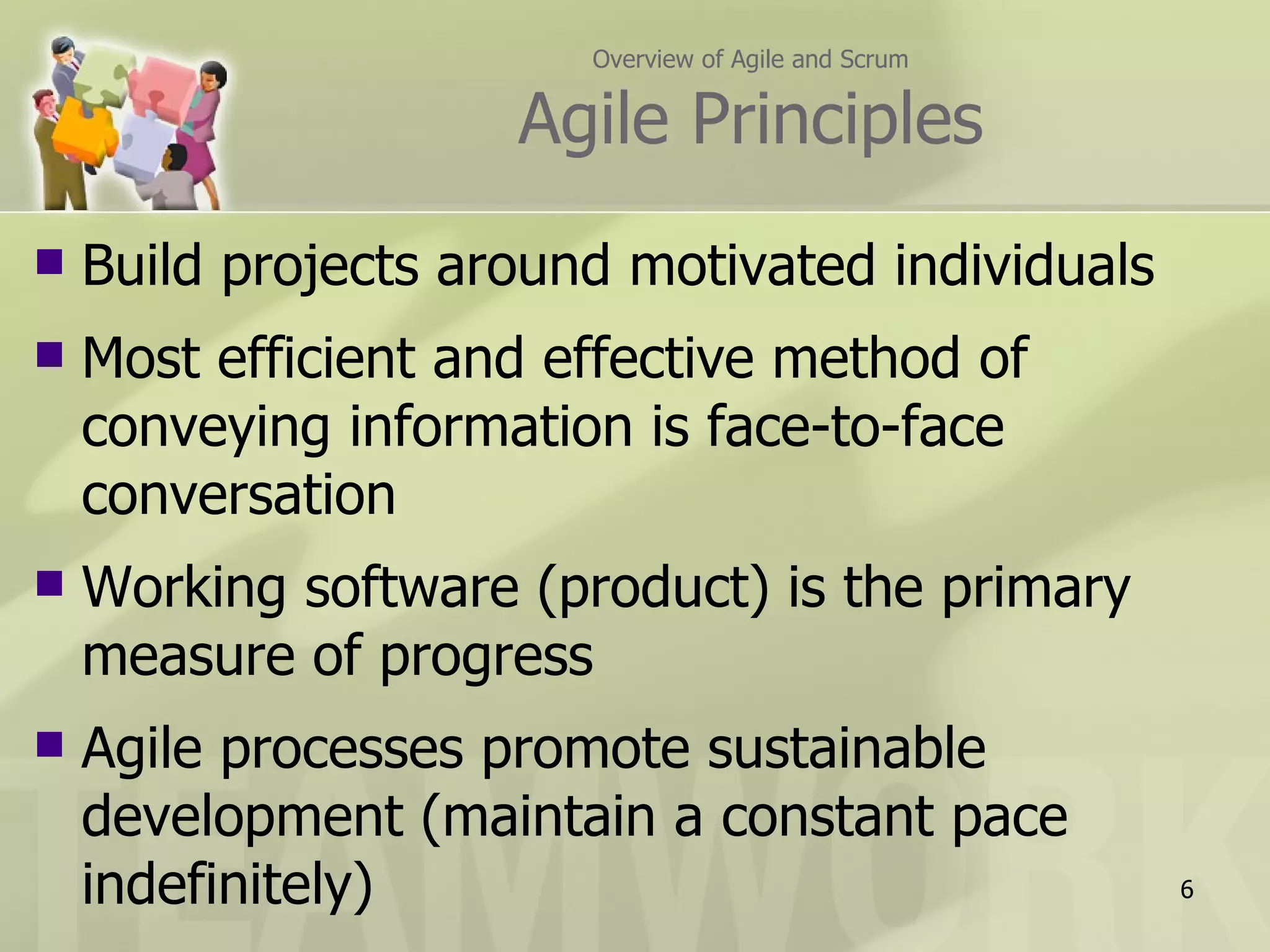 Overview of Agile and Scrum Agile Principles Build projects around motivated individuals Most efficient and effective method of  conveying information is face-to-face conversation Working software (product) is the primary measure of progress Agile processes promote sustainable development (maintain a constant pace indefinitely) 