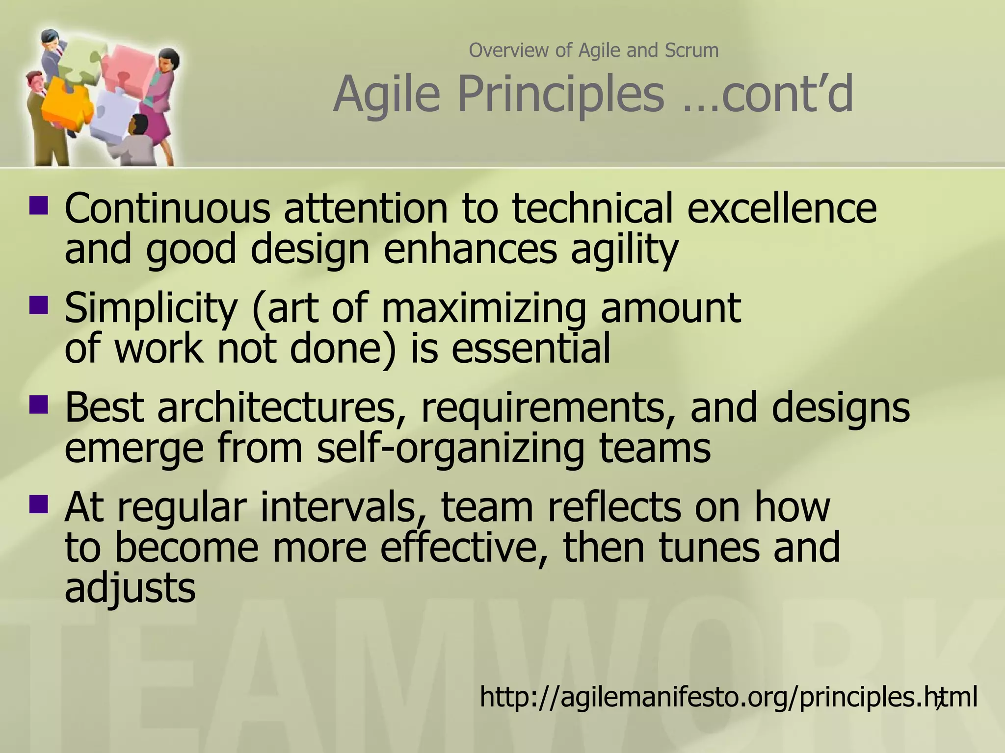 Overview of Agile and Scrum Agile Principles …cont’d Continuous attention to technical excellence  and good design enhances agility Simplicity (art of maximizing amount  of work not done) is essential Best architectures, requirements, and designs  emerge from self-organizing teams At regular intervals, team reflects on how  to become more effective, then tunes and adjusts http://agilemanifesto.org/principles.html 
