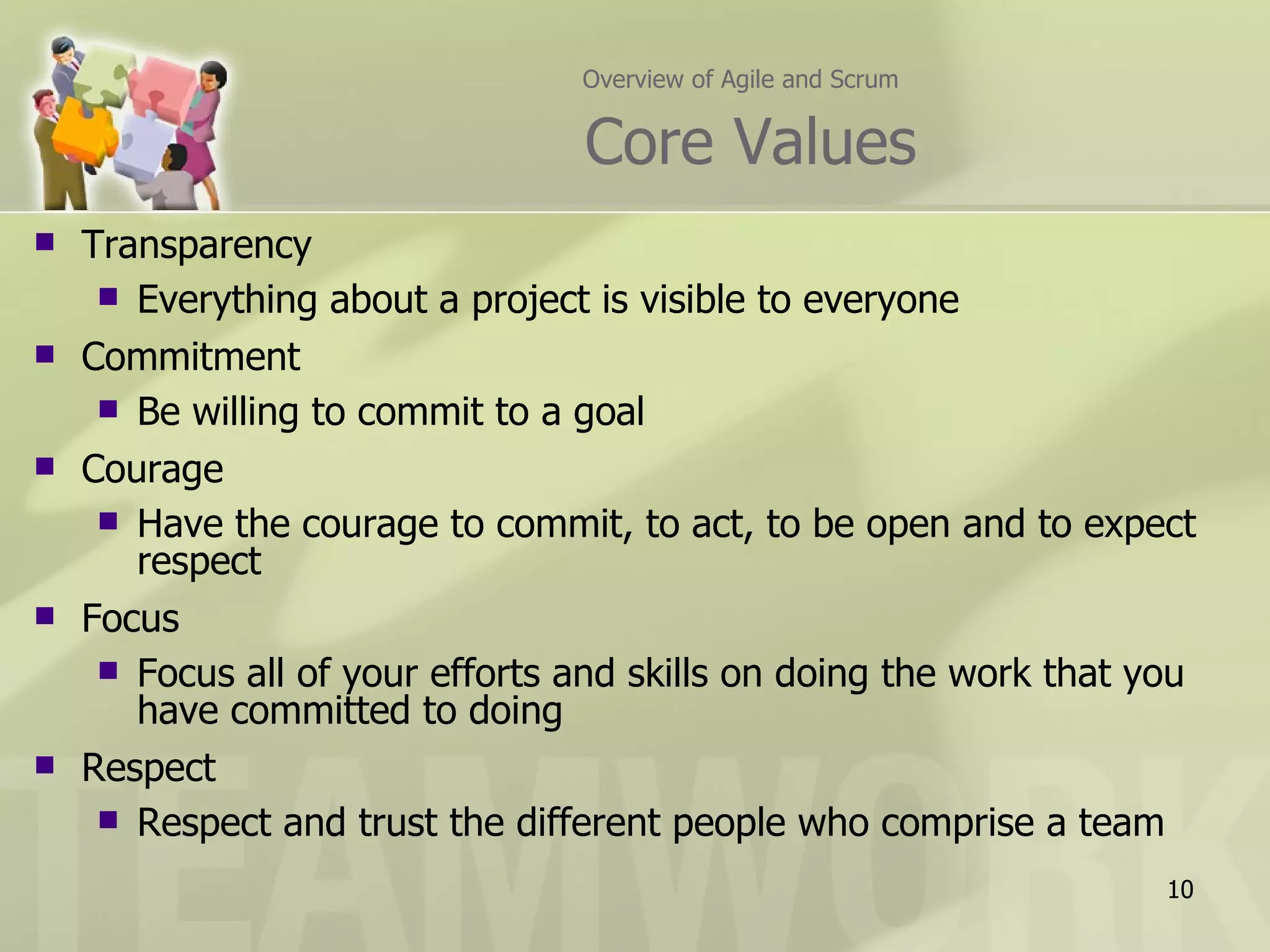 Overview of Agile and Scrum


                                 Core Values
   Transparency
      Everything about a project is visible to everyone
   Commitment
      Be willing to commit to a goal
   Courage
      Have the courage to commit, to act, to be open and to expect
       respect
   Focus
      Focus all of your efforts and skills on doing the work that you
       have committed to doing
   Respect
      Respect and trust the different people who comprise a team

                                                                    10
 
