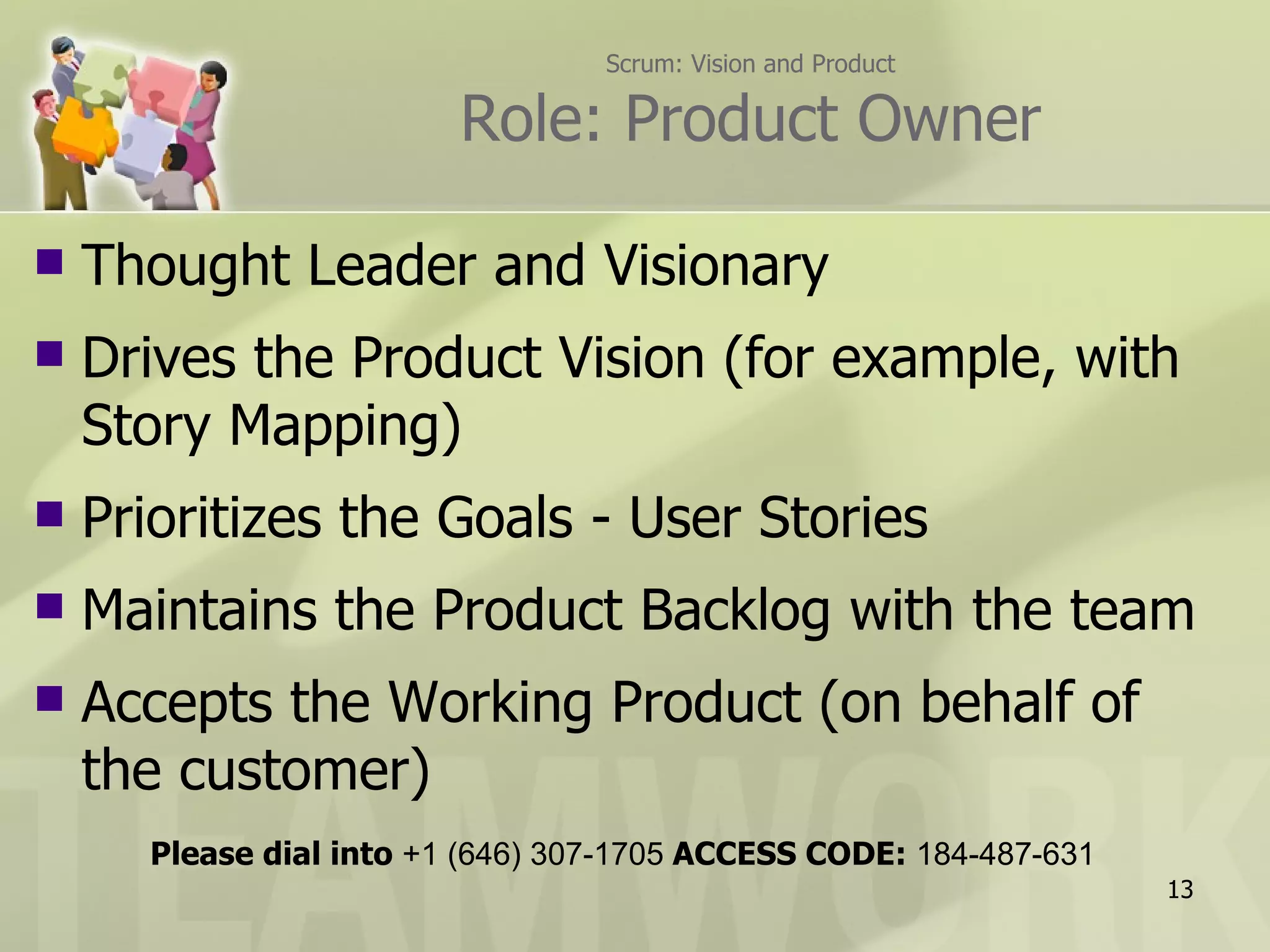 Scrum: Vision and Product

                         Role: Product Owner

   Thought Leader and Visionary
   Drives the Product Vision (for example, with
    Story Mapping)
   Prioritizes the Goals - User Stories
   Maintains the Product Backlog with the team
   Accepts the Working Product (on behalf of
    the customer)
      Please dial into +1 (646) 307-1705 ACCESS CODE: 184-487-631
                                                                    13
 