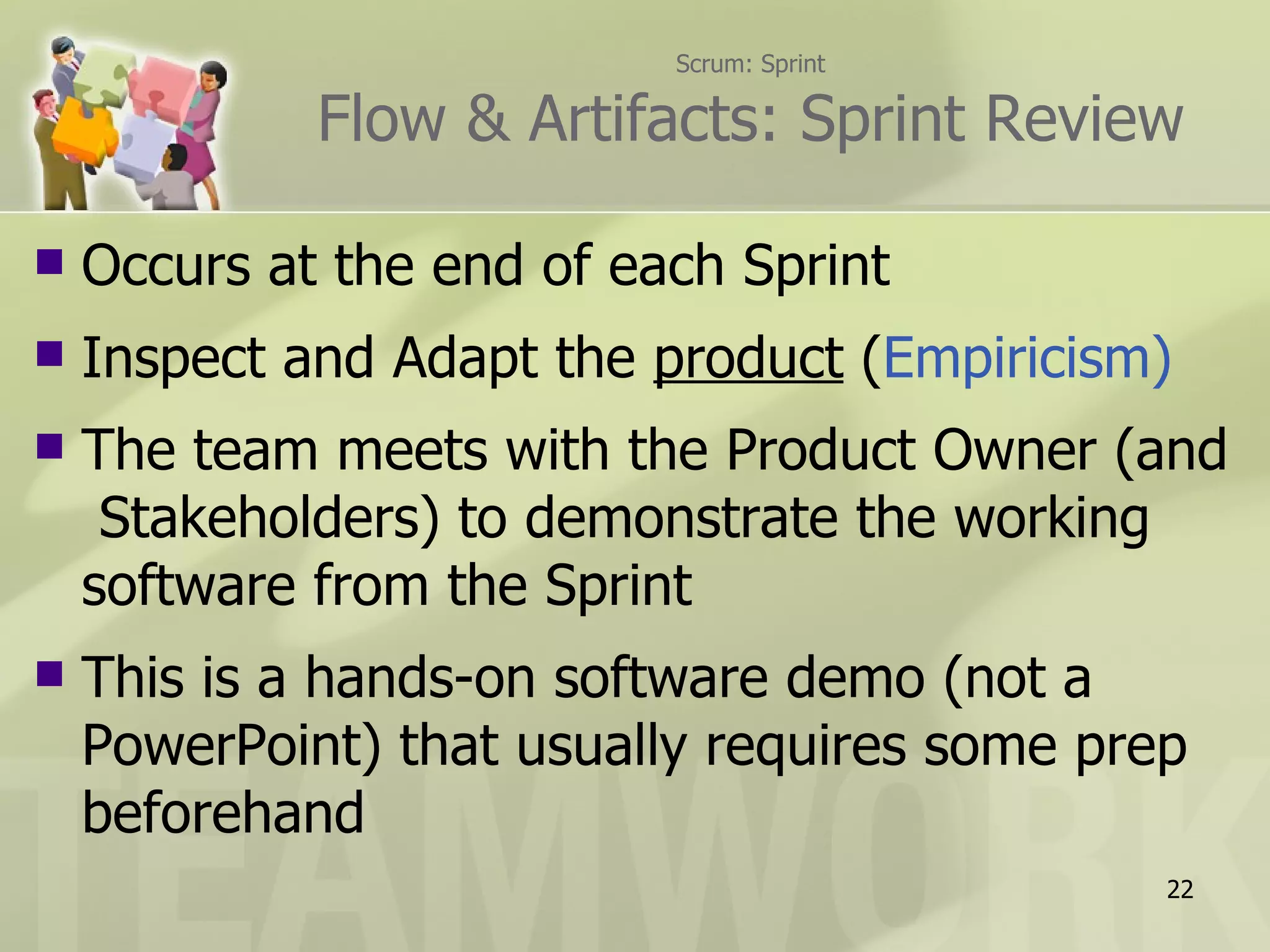Scrum: Sprint

             Flow & Artifacts: Sprint Review

   Occurs at the end of each Sprint
   Inspect and Adapt the product (Empiricism)
   The team meets with the Product Owner (and
     Stakeholders) to demonstrate the working
    software from the Sprint
   This is a hands-on software demo (not a
    PowerPoint) that usually requires some prep
    beforehand
                                              22
 