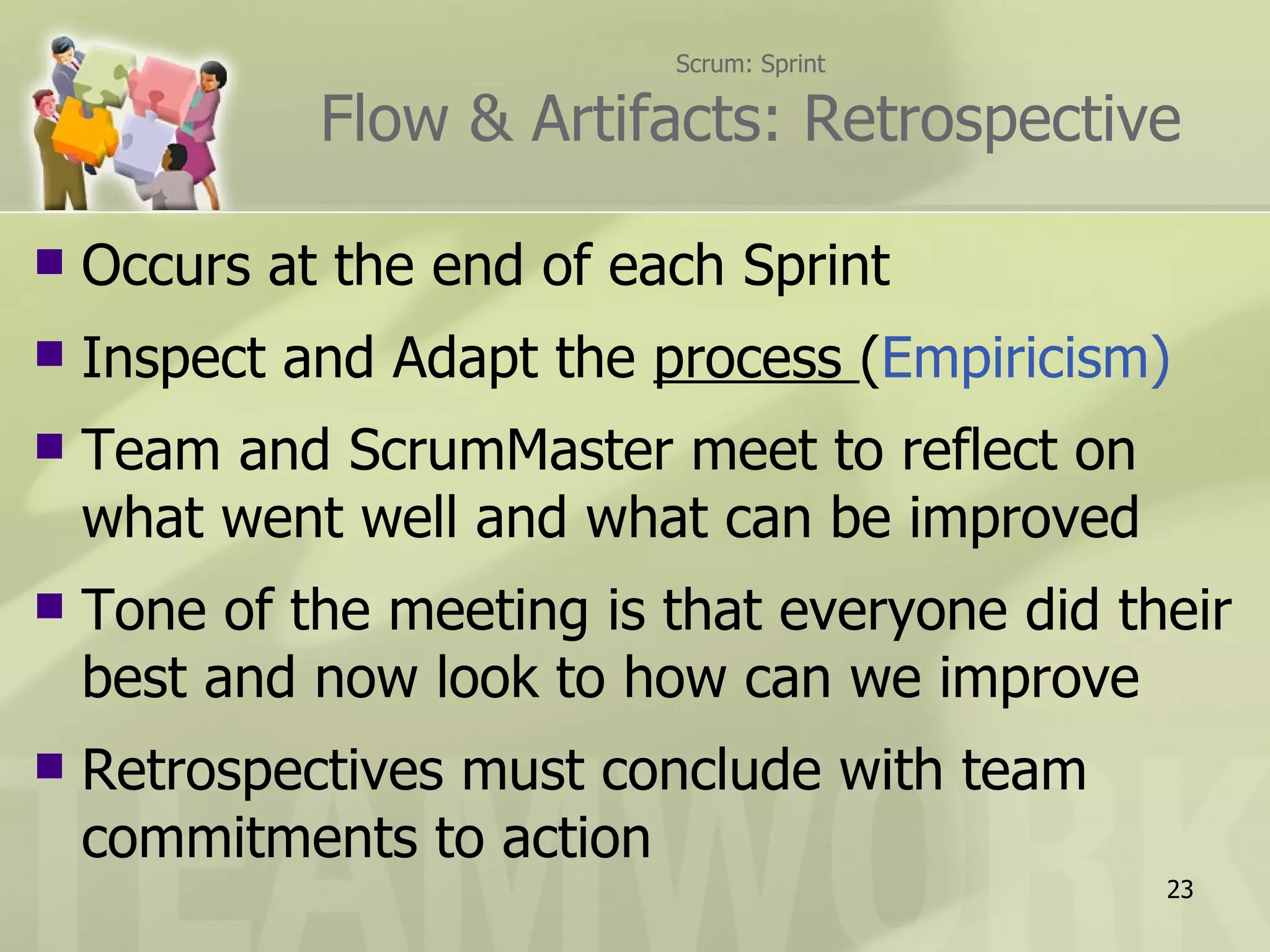 Scrum: Sprint

             Flow & Artifacts: Retrospective

   Occurs at the end of each Sprint
   Inspect and Adapt the process (Empiricism)
   Team and ScrumMaster meet to reflect on
    what went well and what can be improved
   Tone of the meeting is that everyone did their
    best and now look to how can we improve
   Retrospectives must conclude with team
    commitments to action
                                               23
 