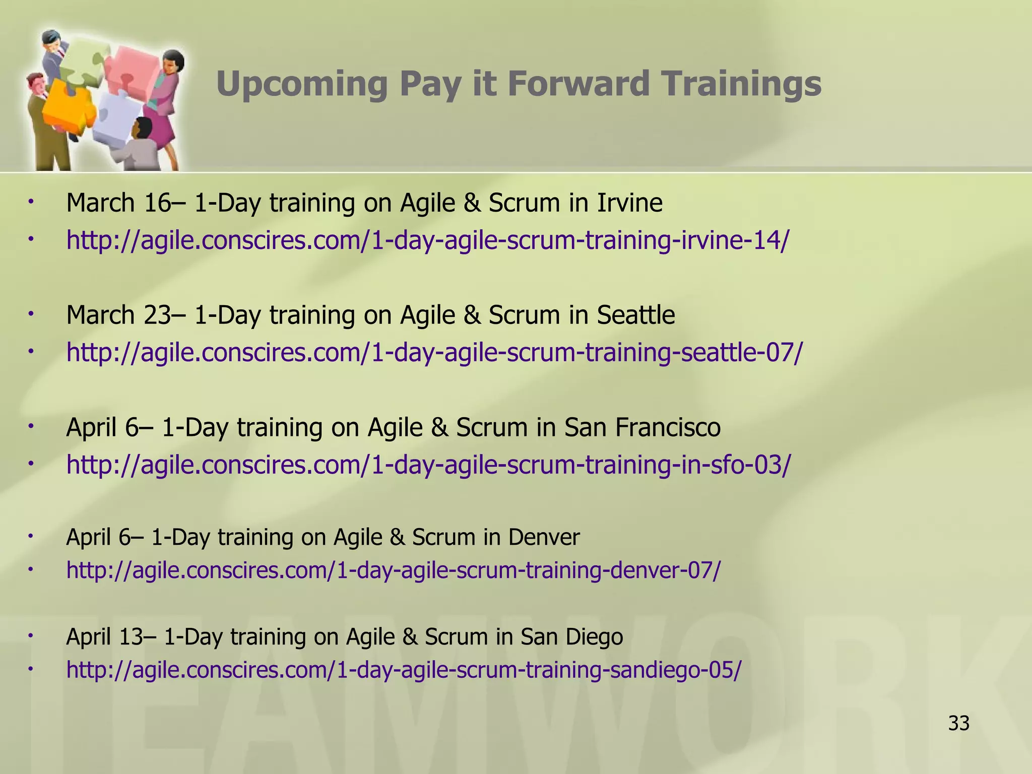 Upcoming Pay it Forward Trainings


•   March 16– 1-Day training on Agile & Scrum in Irvine
•   http://agile.conscires.com/1-day-agile-scrum-training-irvine-14/

•   March 23– 1-Day training on Agile & Scrum in Seattle
•   http://agile.conscires.com/1-day-agile-scrum-training-seattle-07/

•   April 6– 1-Day training on Agile & Scrum in San Francisco
•   http://agile.conscires.com/1-day-agile-scrum-training-in-sfo-03/

•   April 6– 1-Day training on Agile & Scrum in Denver
•   http://agile.conscires.com/1-day-agile-scrum-training-denver-07/

•   April 13– 1-Day training on Agile & Scrum in San Diego
•   http://agile.conscires.com/1-day-agile-scrum-training-sandiego-05/

                                                                         33
 