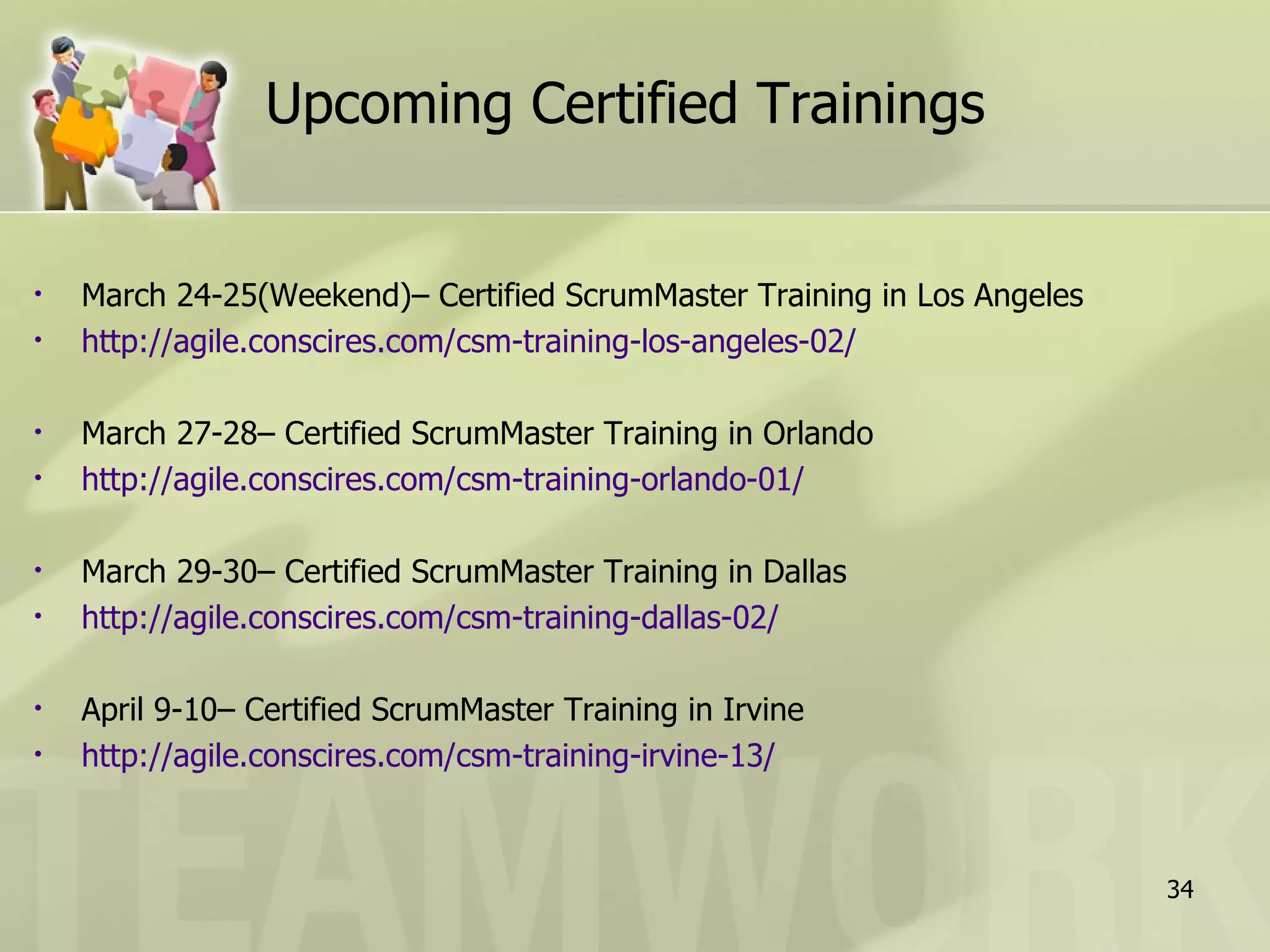 Upcoming Certified Trainings


•   March 24-25(Weekend)– Certified ScrumMaster Training in Los Angeles
•   http://agile.conscires.com/csm-training-los-angeles-02/

•   March 27-28– Certified ScrumMaster Training in Orlando
•   http://agile.conscires.com/csm-training-orlando-01/

•   March 29-30– Certified ScrumMaster Training in Dallas
•   http://agile.conscires.com/csm-training-dallas-02/

•   April 9-10– Certified ScrumMaster Training in Irvine
•   http://agile.conscires.com/csm-training-irvine-13/



                                                                          34
 