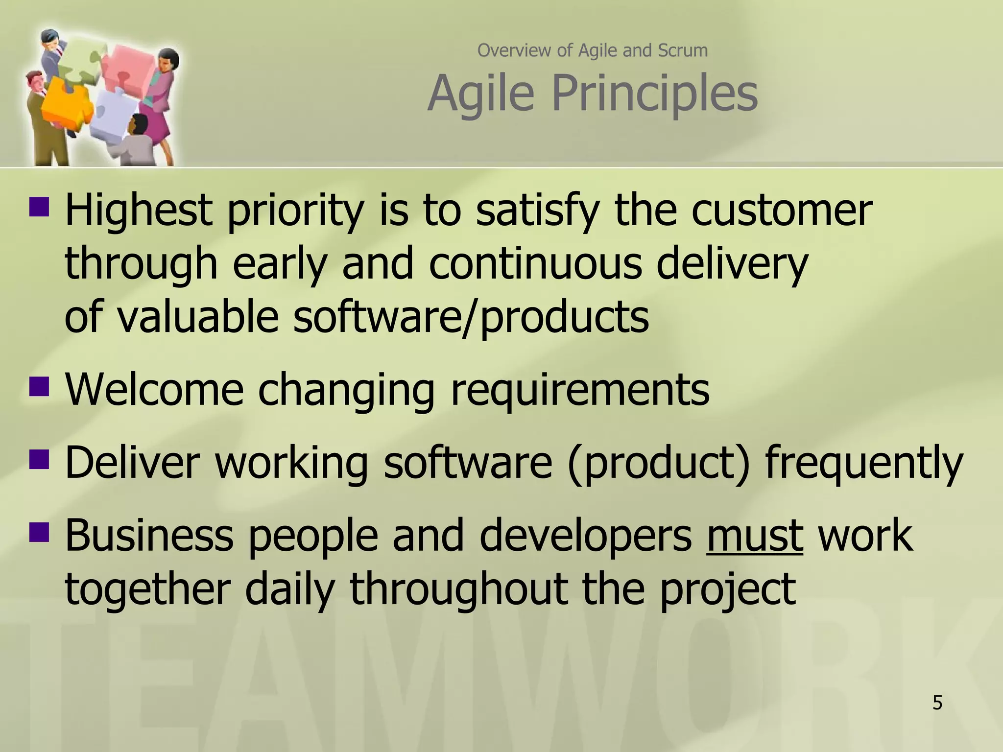 Overview of Agile and Scrum

                       Agile Principles

   Highest priority is to satisfy the customer
    through early and continuous delivery
    of valuable software/products
   Welcome changing requirements
   Deliver working software (product) frequently
   Business people and developers must work
    together daily throughout the project

                                                       5
 