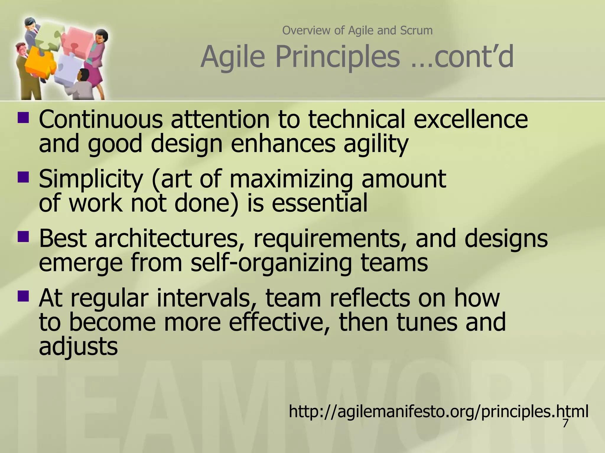 Overview of Agile and Scrum

                  Agile Principles …cont’d
   Continuous attention to technical excellence
    and good design enhances agility
   Simplicity (art of maximizing amount
    of work not done) is essential
   Best architectures, requirements, and designs
    emerge from self-organizing teams
   At regular intervals, team reflects on how
    to become more effective, then tunes and
    adjusts

                          http://agilemanifesto.org/principles.html
                                                               7
 