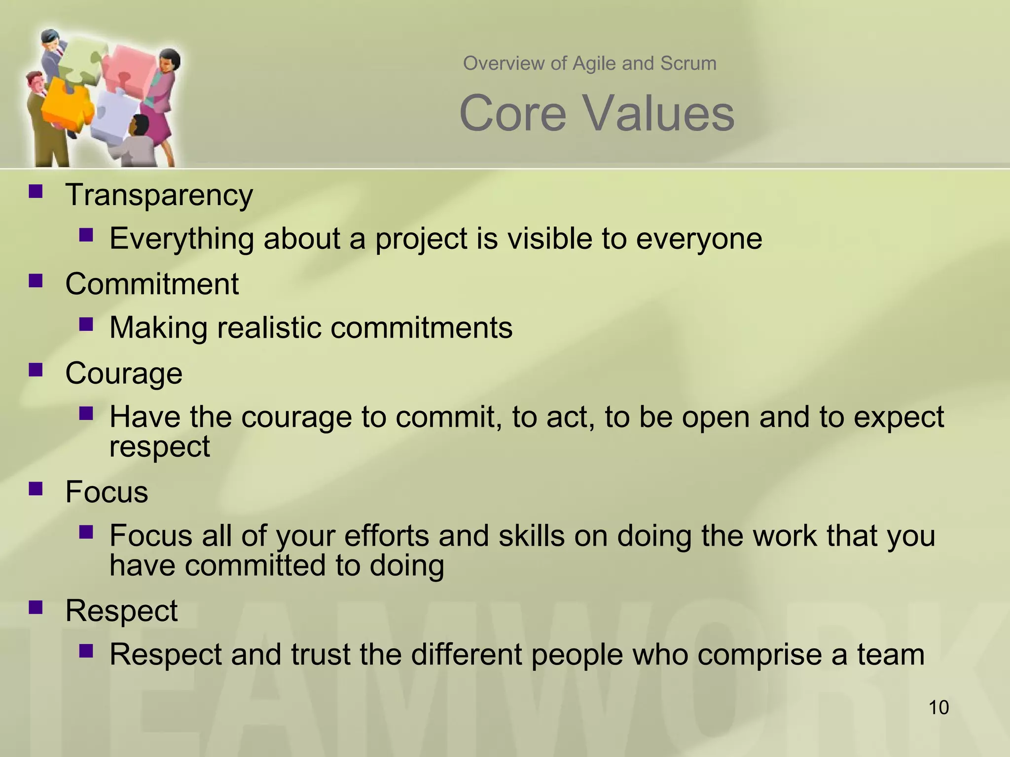 Overview of Agile and Scrum
Core Values
 Transparency
 Everything about a project is visible to everyone
 Commitment
 Making realistic commitments
 Courage
 Have the courage to commit, to act, to be open and to expect
respect
 Focus
 Focus all of your efforts and skills on doing the work that you
have committed to doing
 Respect
 Respect and trust the different people who comprise a team
10
 