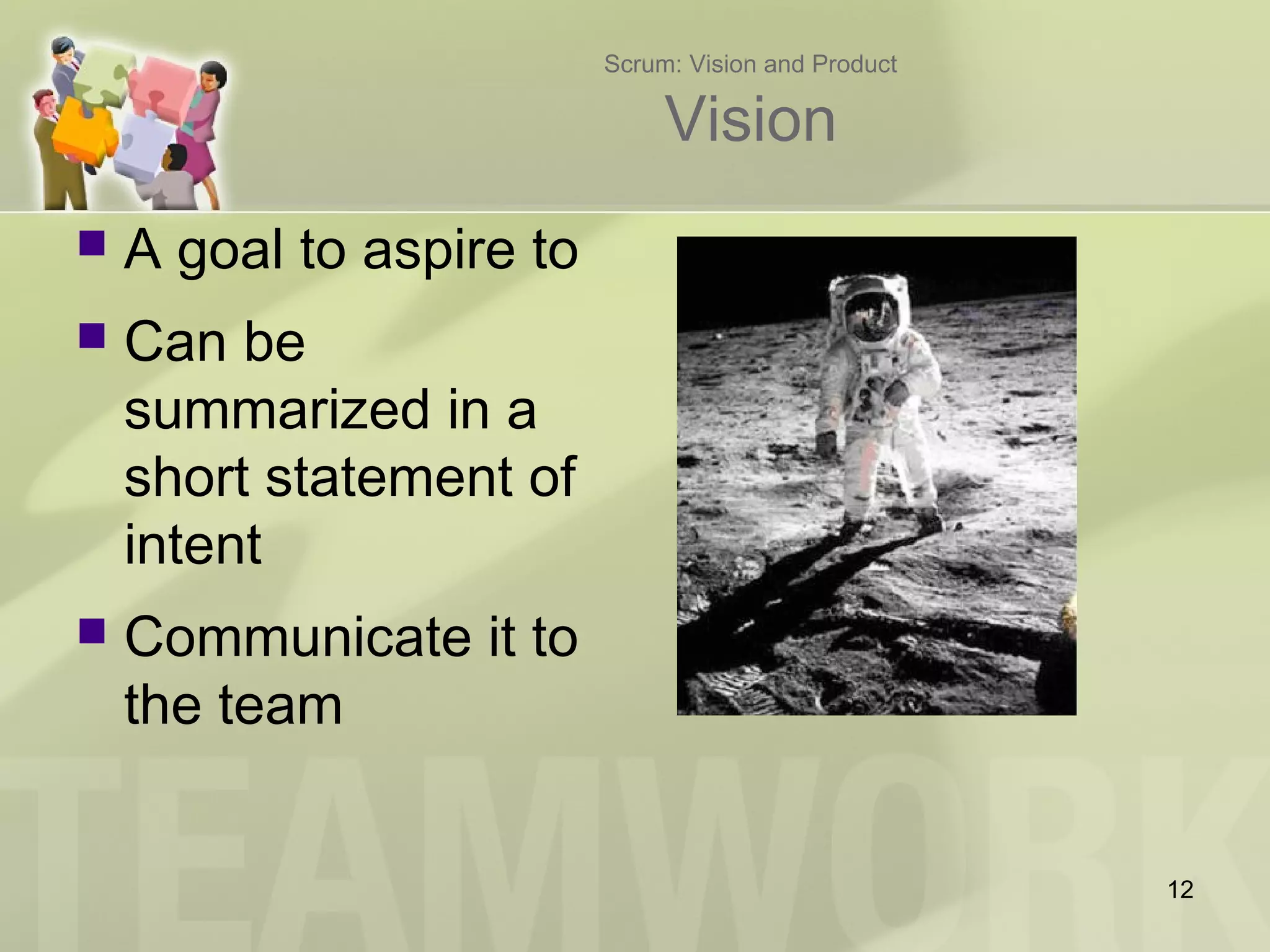 Scrum: Vision and Product
Vision
 A goal to aspire to
 Can be
summarized in a
short statement of
intent
 Communicate it to
the team
12
 