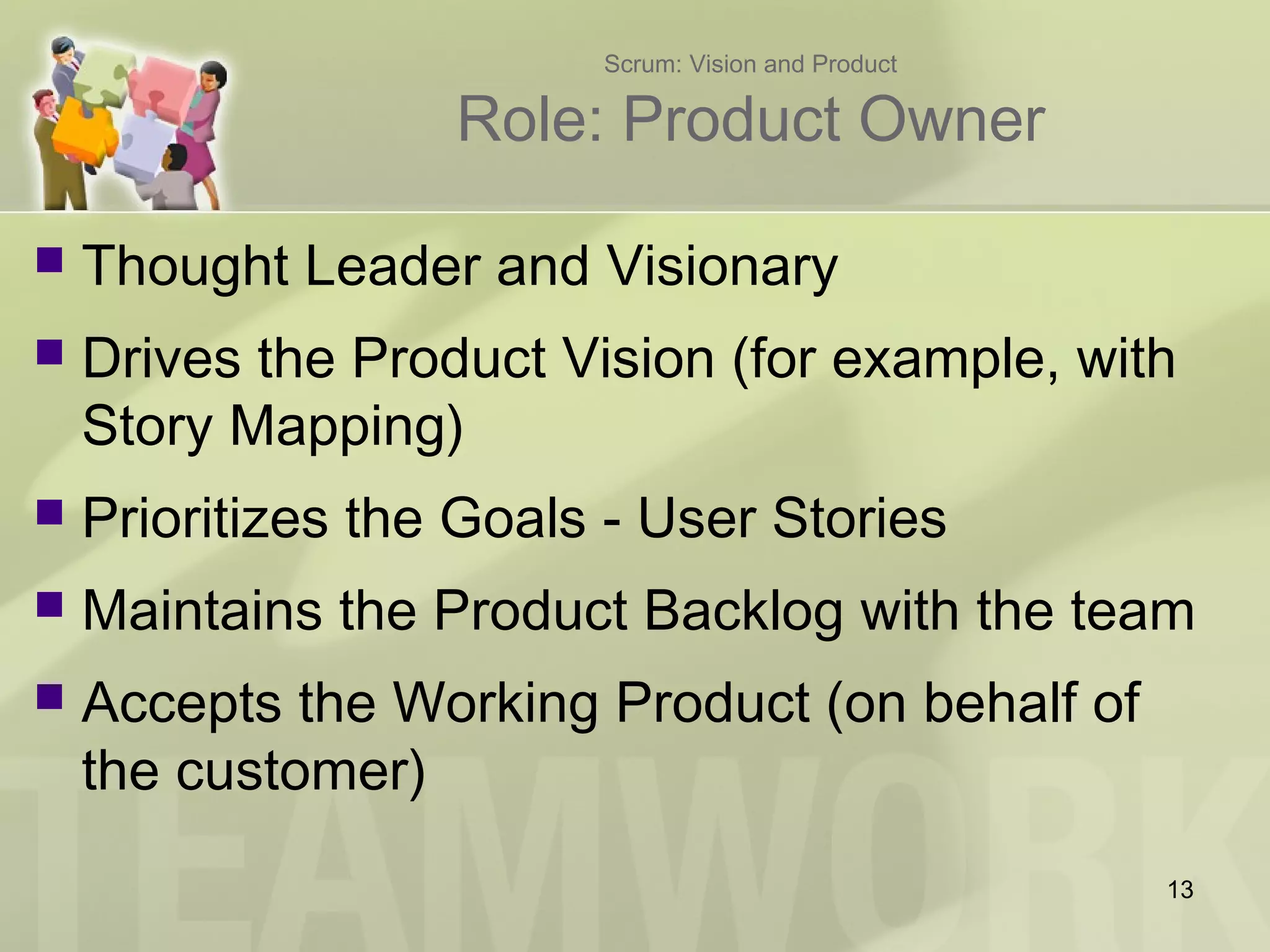 Scrum: Vision and Product
Role: Product Owner
 Thought Leader and Visionary
 Drives the Product Vision (for example, with
Story Mapping)
 Prioritizes the Goals - User Stories
 Maintains the Product Backlog with the team
 Accepts the Working Product (on behalf of
the customer)
13
 