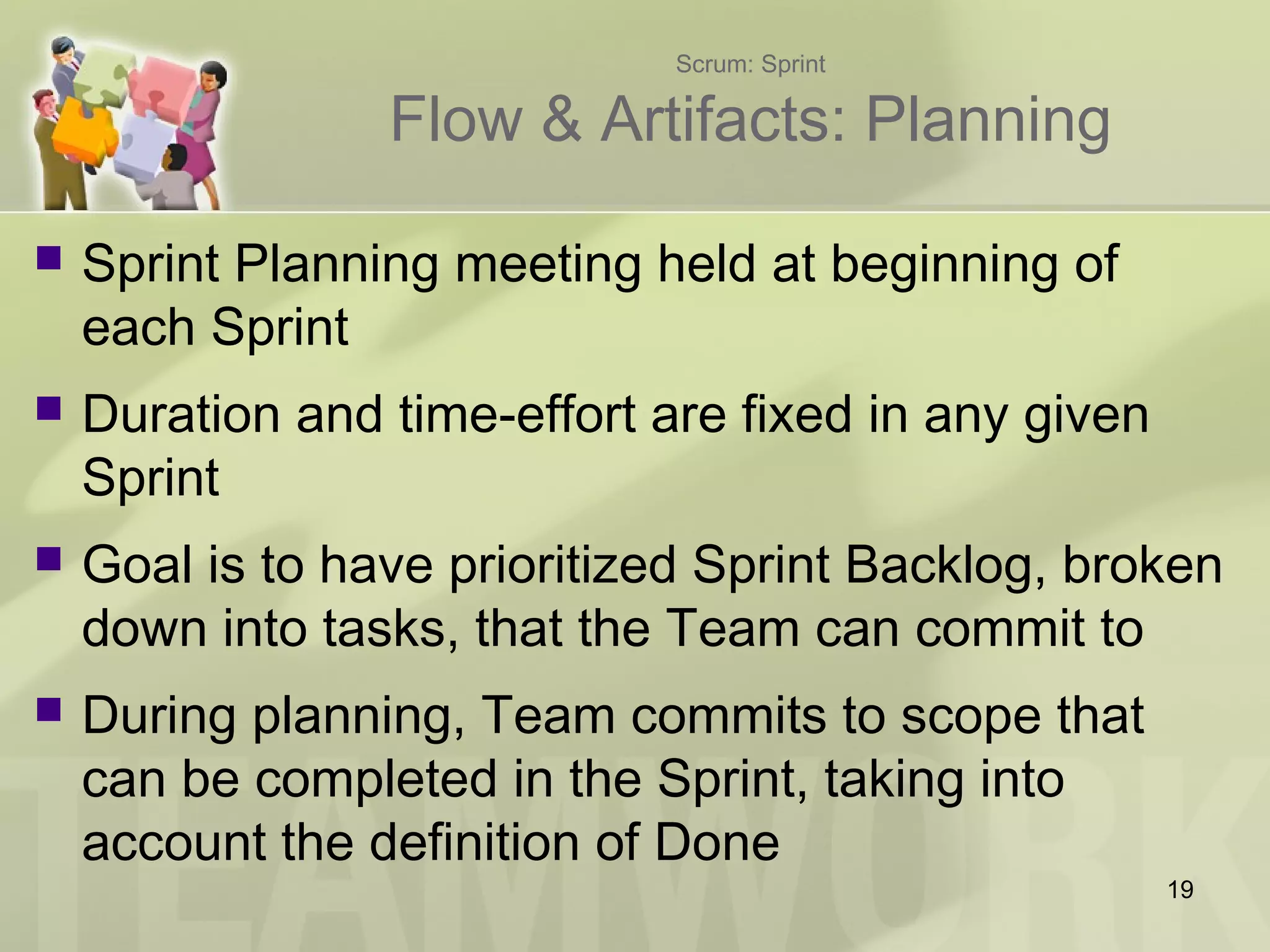 Scrum: Sprint
Flow & Artifacts: Planning
 Sprint Planning meeting held at beginning of
each Sprint
 Duration and time-effort are fixed in any given
Sprint
 Goal is to have prioritized Sprint Backlog, broken
down into tasks, that the Team can commit to
 During planning, Team commits to scope that
can be completed in the Sprint, taking into
account the definition of Done
19
 