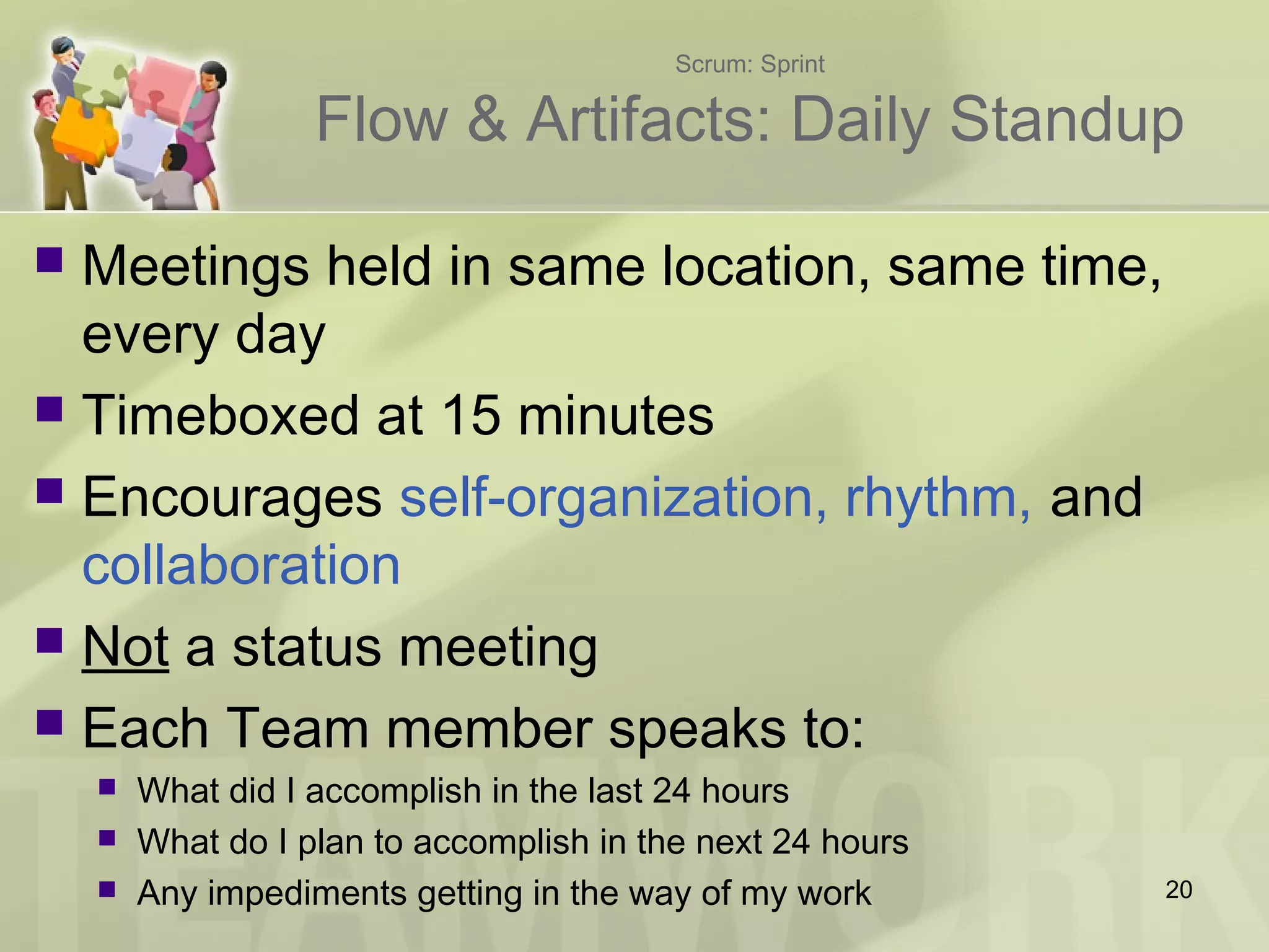 Scrum: Sprint
Flow & Artifacts: Daily Standup
 Meetings held in same location, same time,
every day
 Timeboxed at 15 minutes
 Encourages self-organization, rhythm, and
collaboration
 Not a status meeting
 Each Team member speaks to:
 What did I accomplish in the last 24 hours
 What do I plan to accomplish in the next 24 hours
 Any impediments getting in the way of my work 20
 
