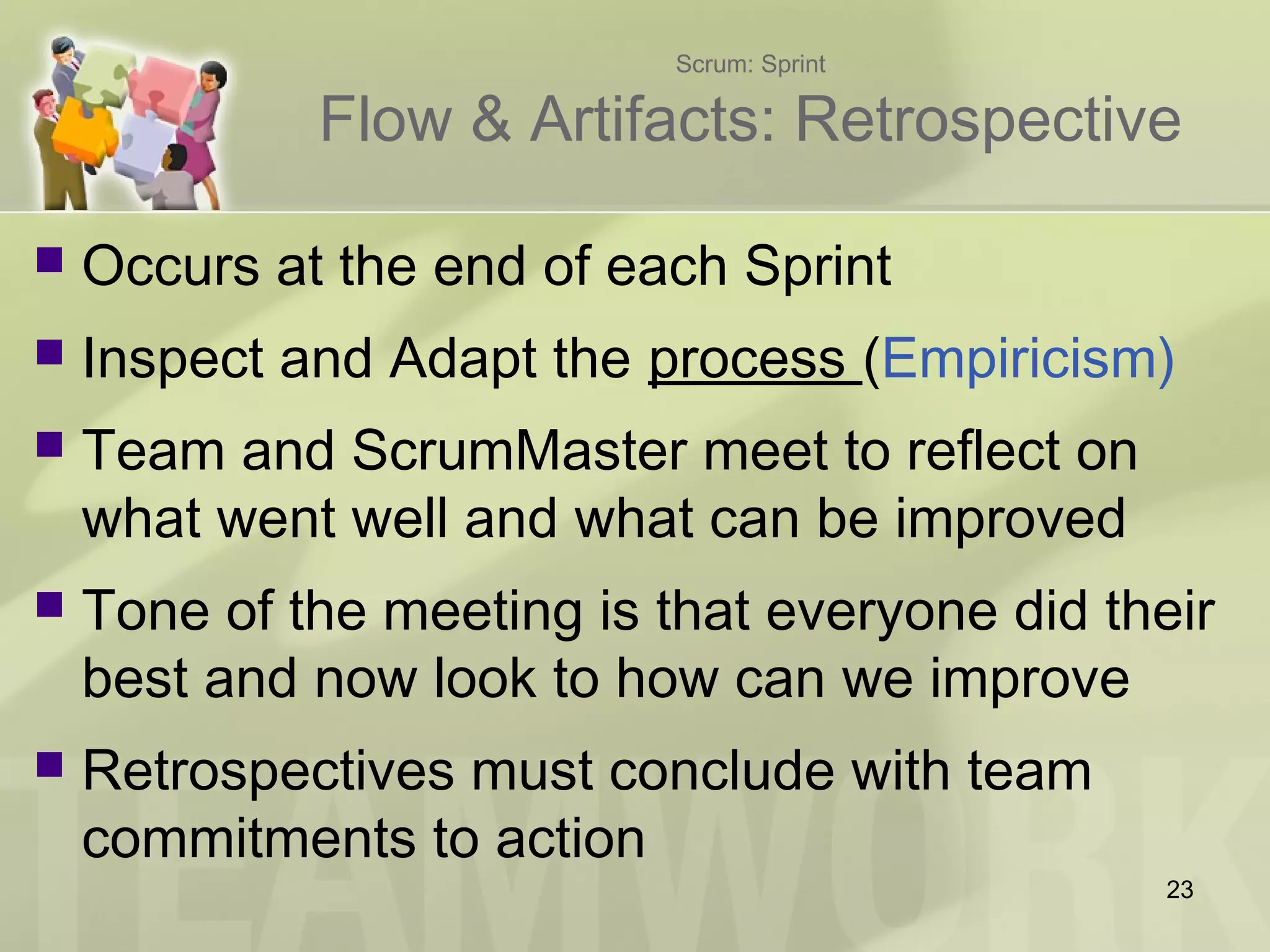 Scrum: Sprint
Flow & Artifacts: Retrospective
 Occurs at the end of each Sprint
 Inspect and Adapt the process (Empiricism)
 Team and ScrumMaster meet to reflect on
what went well and what can be improved
 Tone of the meeting is that everyone did their
best and now look to how can we improve
 Retrospectives must conclude with team
commitments to action
23
 