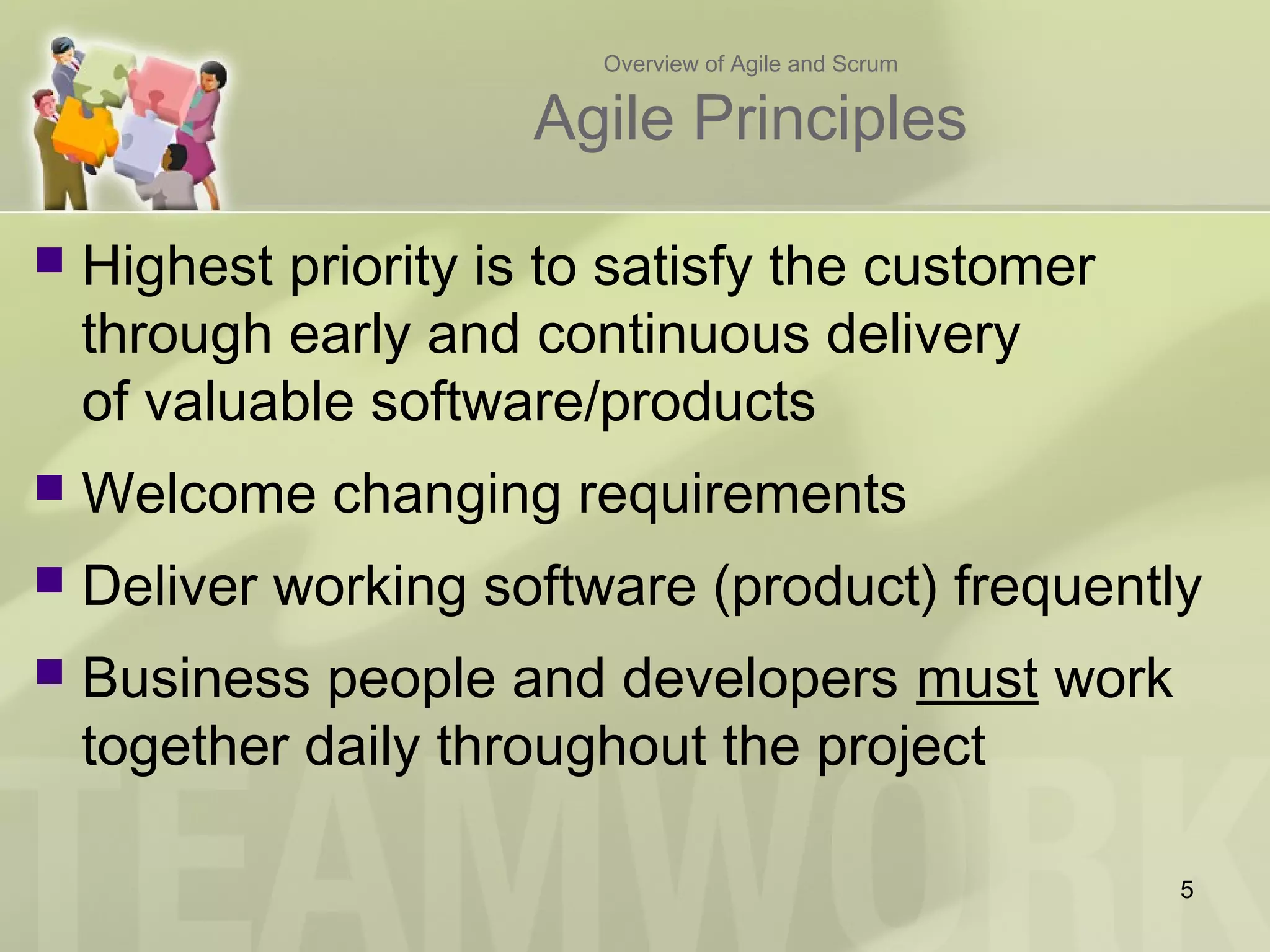 Overview of Agile and Scrum
Agile Principles
 Highest priority is to satisfy the customer
through early and continuous delivery
of valuable software/products
 Welcome changing requirements
 Deliver working software (product) frequently
 Business people and developers must work
together daily throughout the project
5
 