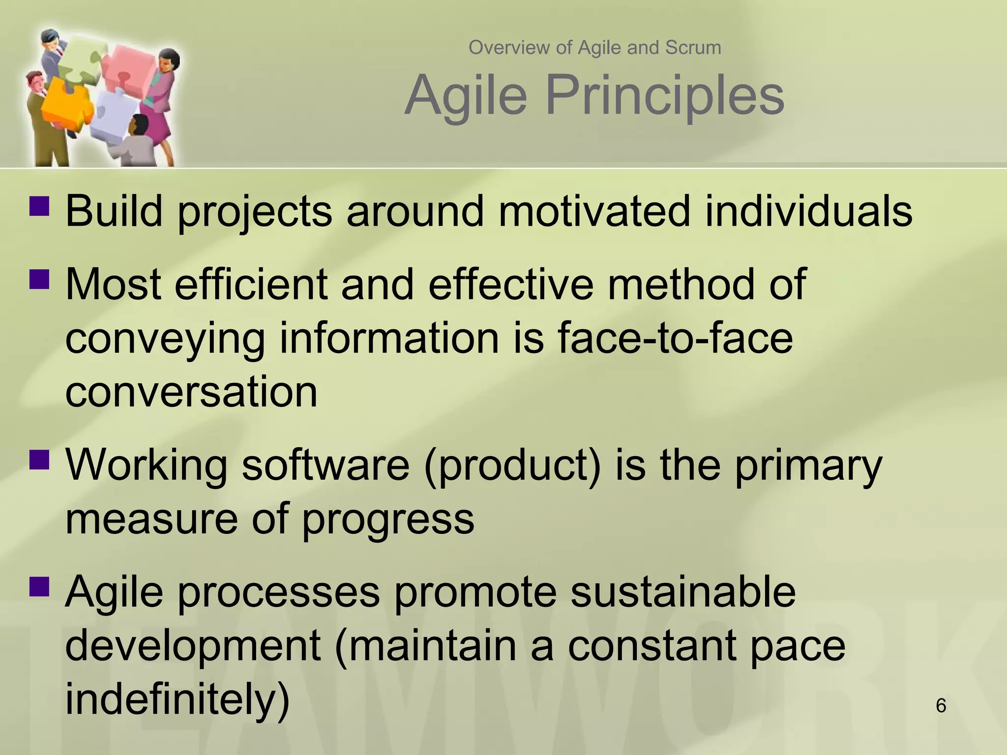 Overview of Agile and Scrum
Agile Principles
 Build projects around motivated individuals
 Most efficient and effective method of
conveying information is face-to-face
conversation
 Working software (product) is the primary
measure of progress
 Agile processes promote sustainable
development (maintain a constant pace
indefinitely) 6
 