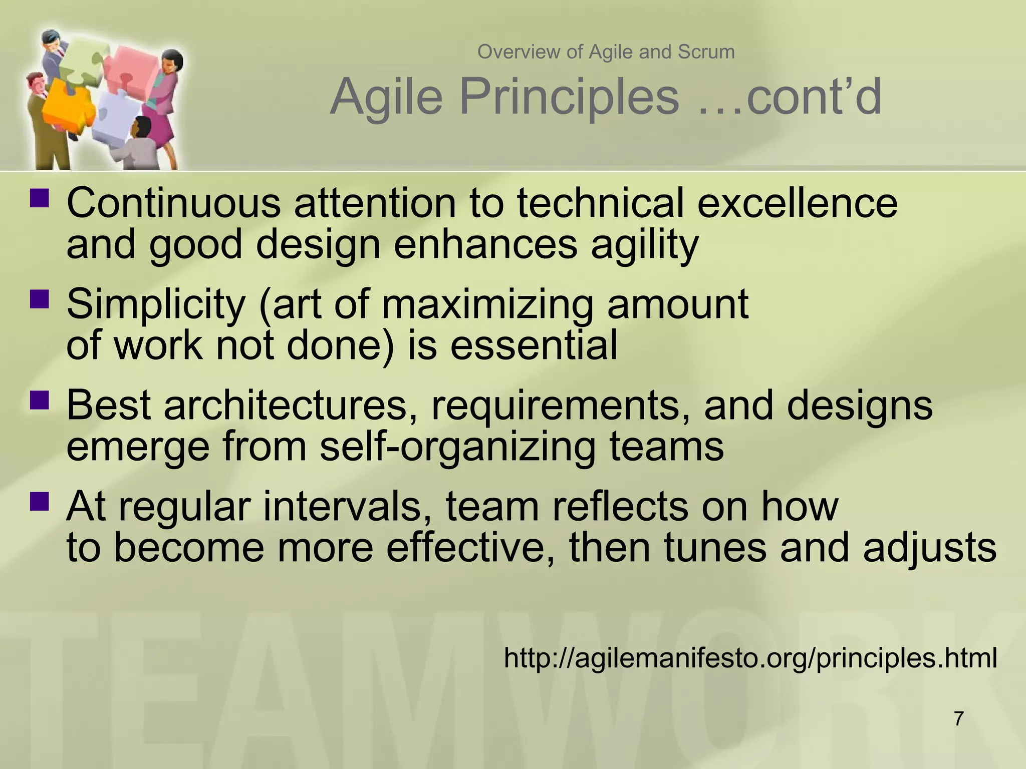 Overview of Agile and Scrum
Agile Principles …cont’d
 Continuous attention to technical excellence
and good design enhances agility
 Simplicity (art of maximizing amount
of work not done) is essential
 Best architectures, requirements, and designs
emerge from self-organizing teams
 At regular intervals, team reflects on how
to become more effective, then tunes and adjusts
http://agilemanifesto.org/principles.html
7
 
