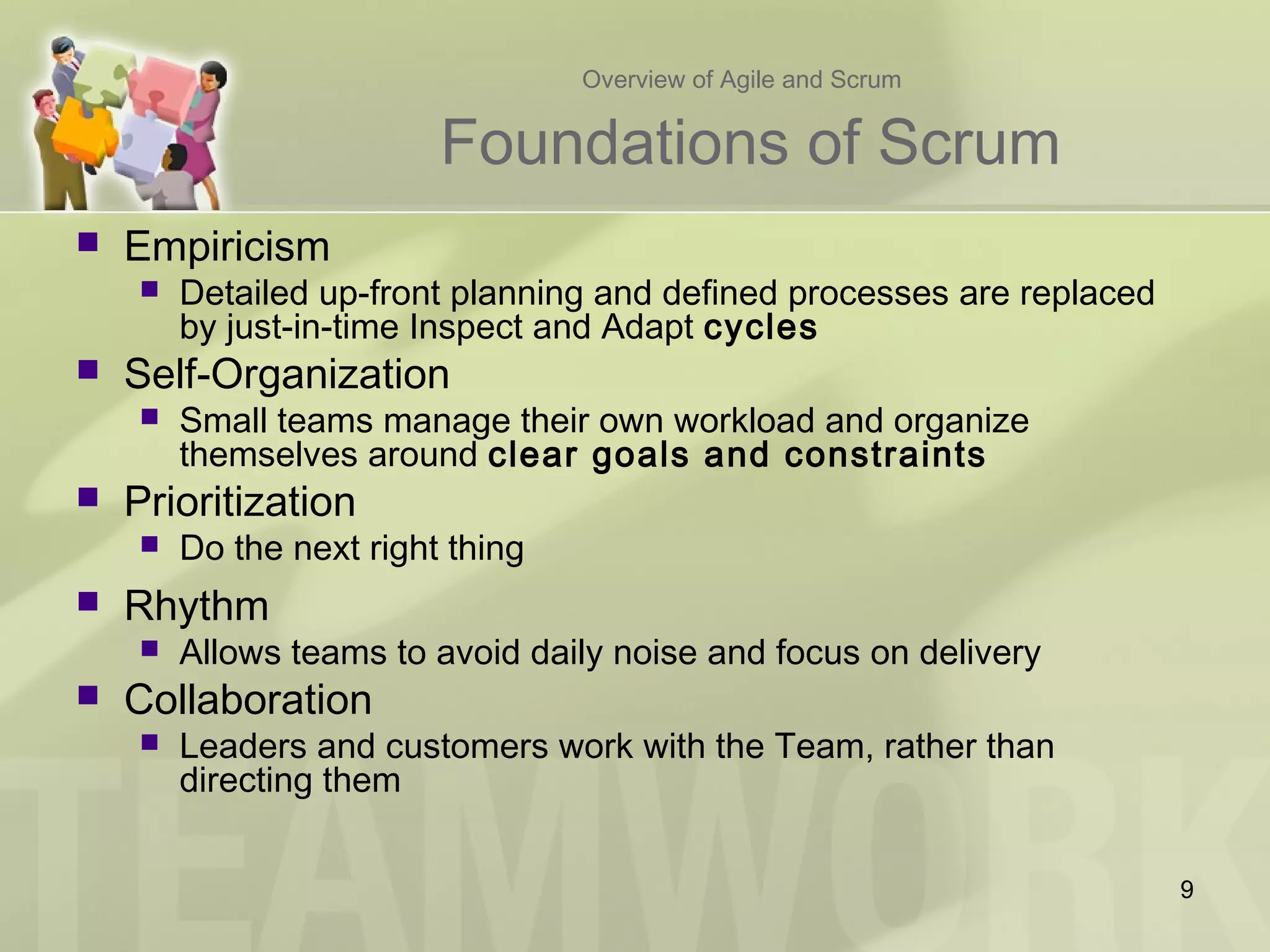 Overview of Agile and Scrum
Foundations of Scrum
 Empiricism
 Detailed up-front planning and defined processes are replaced
by just-in-time Inspect and Adapt cycles
 Self-Organization
 Small teams manage their own workload and organize
themselves around clear goals and constraints
 Prioritization
 Do the next right thing
 Rhythm
 Allows teams to avoid daily noise and focus on delivery
 Collaboration
 Leaders and customers work with the Team, rather than
directing them
9
 
