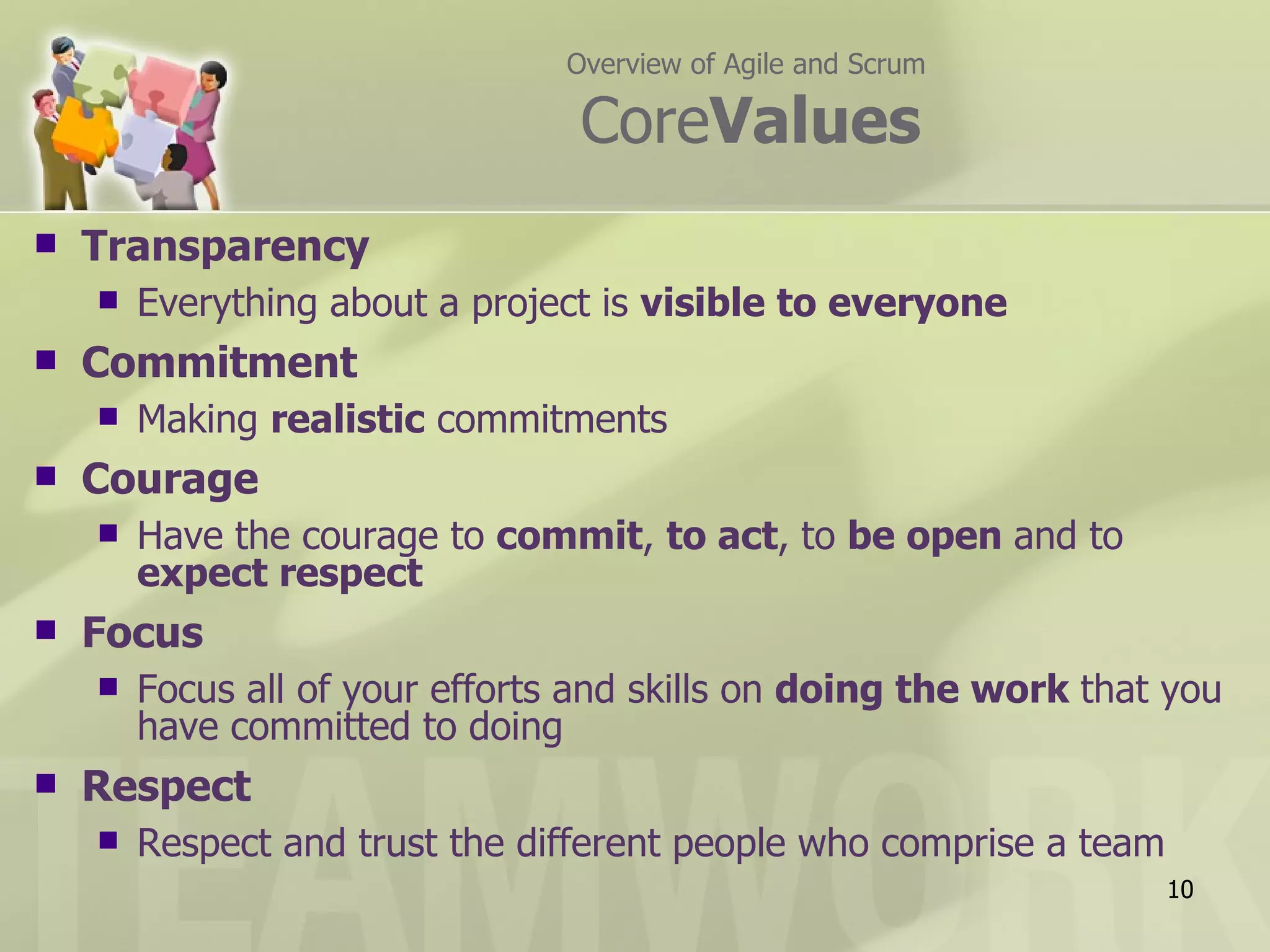 Overview of Agile and Scrum

                                 CoreValues
   Transparency
       Everything about a project is visible to everyone
   Commitment
       Making realistic commitments
   Courage
       Have the courage to commit, to act, to be open and to
        expect respect
   Focus
       Focus all of your efforts and skills on doing the work that you
        have committed to doing
   Respect
       Respect and trust the different people who comprise a team
                                                                     10
 