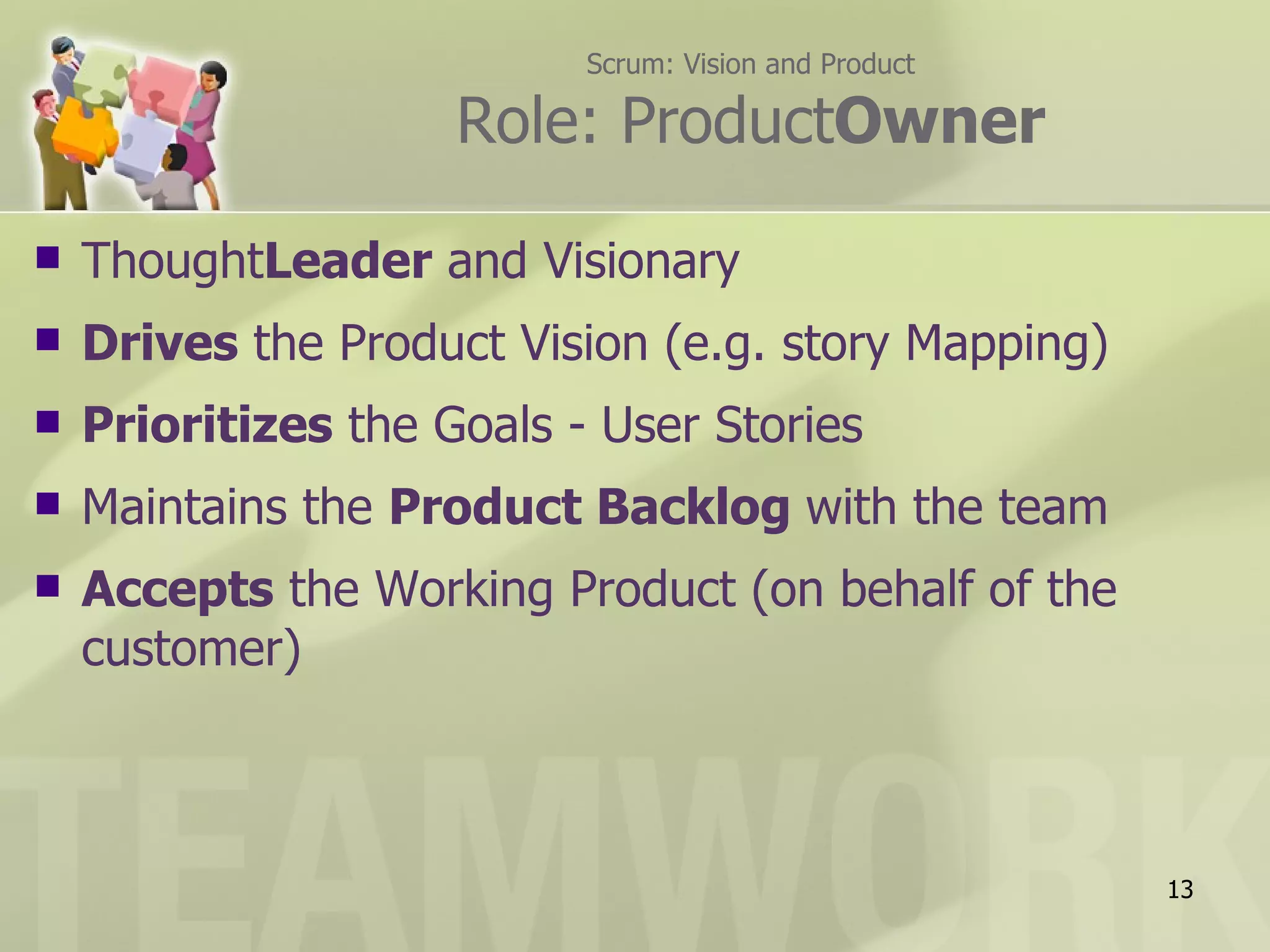 Scrum: Vision and Product

                     Role: ProductOwner

   ThoughtLeader and Visionary
   Drives the Product Vision (e.g. story Mapping)
   Prioritizes the Goals - User Stories
   Maintains the Product Backlog with the team
   Accepts the Working Product (on behalf of the
    customer)



                                                       13
 