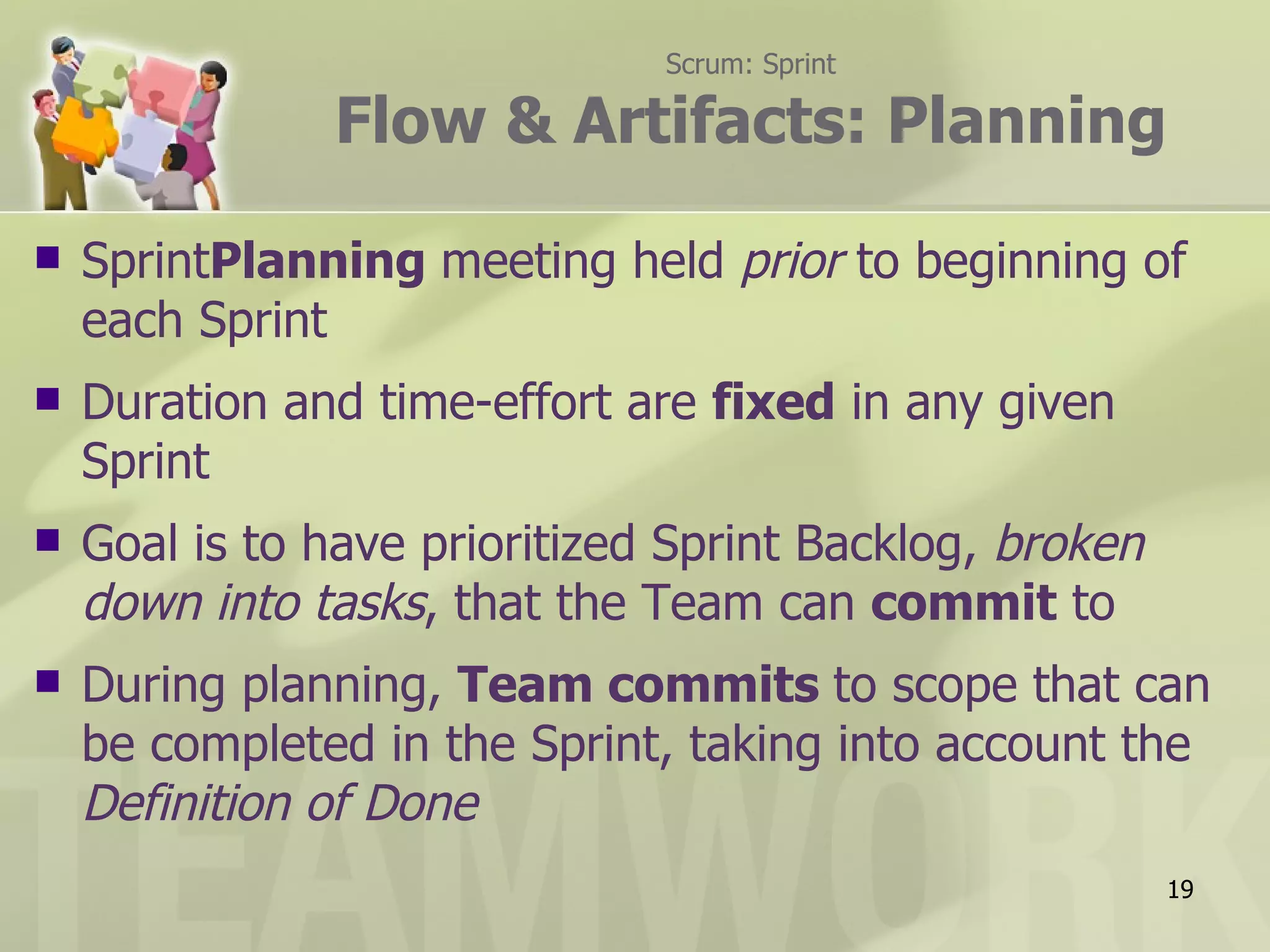 Scrum: Sprint

               Flow & Artifacts: Planning

   SprintPlanning meeting held prior to beginning of
    each Sprint
   Duration and time-effort are fixed in any given
    Sprint
   Goal is to have prioritized Sprint Backlog, broken
    down into tasks, that the Team can commit to
   During planning, Team commits to scope that can
    be completed in the Sprint, taking into account the
    Definition of Done
                                                         19
 