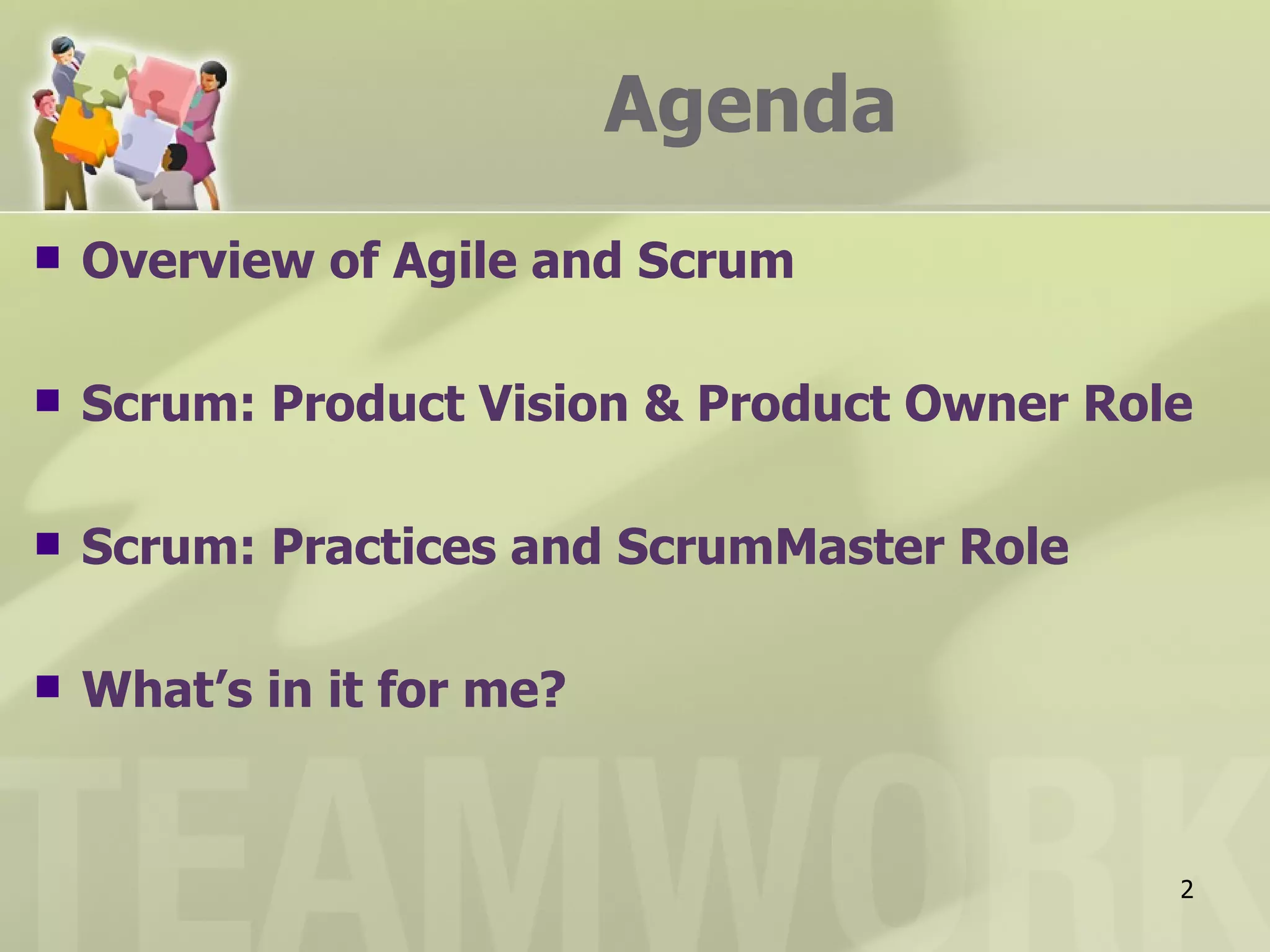 Agenda
   Overview of Agile and Scrum

   Scrum: Product Vision & Product Owner Role

   Scrum: Practices and ScrumMaster Role

   What’s in it for me?


                                             2
 